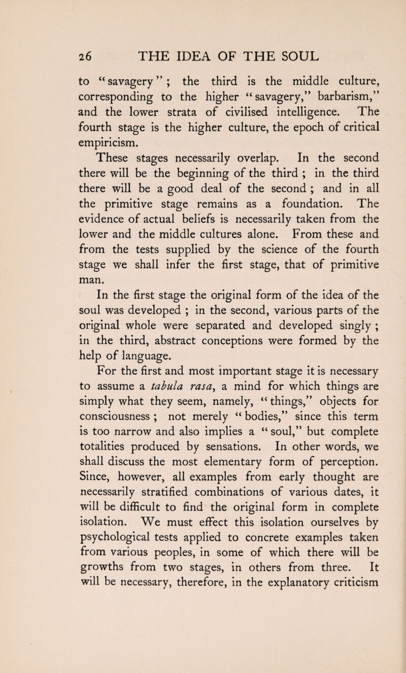 to “savagery”; the third is the middle culture, corresponding to the higher “savagery,” barbarism,” and the lower strata of civilised intelligence. The fourth stage is the higher culture, the epoch of critical empiricism. These stages necessarily overlap. In the second there will be the beginning of the third ; in the third there will be a good deal of the second ; and in all the primitive stage remains as a foundation. The evidence of actual beliefs is necessarily taken from the lower and the middle cultures alone. From these and from the tests supplied by the science of the fourth stage we shall infer the first stage, that of primitive man. In the first stage the original form of the idea of the soul was developed ; in the second, various parts of the original whole were separated and developed singly ; in the third, abstract conceptions were formed by the help of language. For the first and most important stage it is necessary to assume a tabula rasa, a mind for which things are simply what they seem, namely, “ things,” objects for consciousness ; not merely “ bodies,” since this term is too narrow and also implies a “ soul,” but complete totalities produced by sensations. In other words, we shall discuss the most elementary form of perception. Since, however, all examples from early thought are necessarily stratified combinations of various dates, it will be difficult to find the original form in complete isolation. We must effect this isolation ourselves by psychological tests applied to concrete examples taken from various peoples, in some of which there will be growths from two stages, in others from three. It will be necessary, therefore, in the explanatory criticism