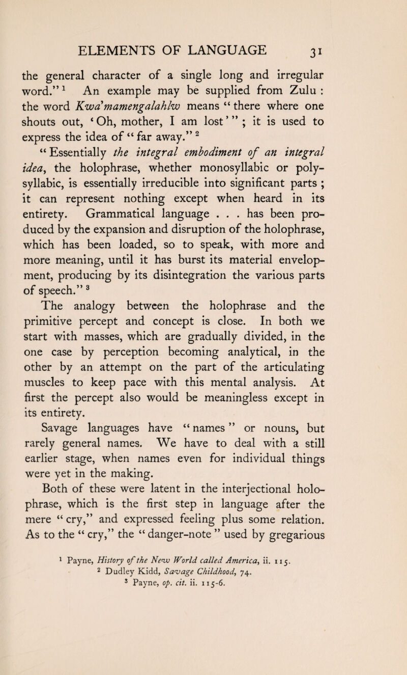 the general character of a single long and irregular word.”1 An example may be supplied from Zulu : the word Kwa mamengalahlw means “ there where one shouts out, ‘Oh, mother, I am lost’”; it is used to express the idea of “ far away.” 2 “ Essentially the integral embodiment of an integral idea, the holophrase, whether monosyllabic or poly¬ syllabic, is essentially irreducible into significant parts ; it can represent nothing except when heard in its entirety. Grammatical language . . . has been pro¬ duced by the expansion and disruption of the holophrase, which has been loaded, so to speak, with more and more meaning, until it has burst its material envelop¬ ment, producing by its disintegration the various parts of speech.” 3 The analogy between the holophrase and the primitive percept and concept is dose. In both we start with masses, which are gradually divided, in the one case by perception becoming analytical, in the other by an attempt on the part of the articulating muscles to keep pace with this mental analysis. At first the percept also would be meaningless except in its entirety. Savage languages have “ names ” or nouns, but rarely general names. We have to deal with a still earlier stage, when names even for individual things were yet in the making. Both of these were latent in the interjectional holo¬ phrase, which is the first step in language after the mere “ cry,” and expressed feeling plus some relation. As to the “ cry,” the “ danger-note ” used by gregarious 1 Payne, History of the New World called America, ii. 115. 2 Dudley Kidd, Savage Childhood, 74. 3 Payne, op. cit. ii. 115-6.