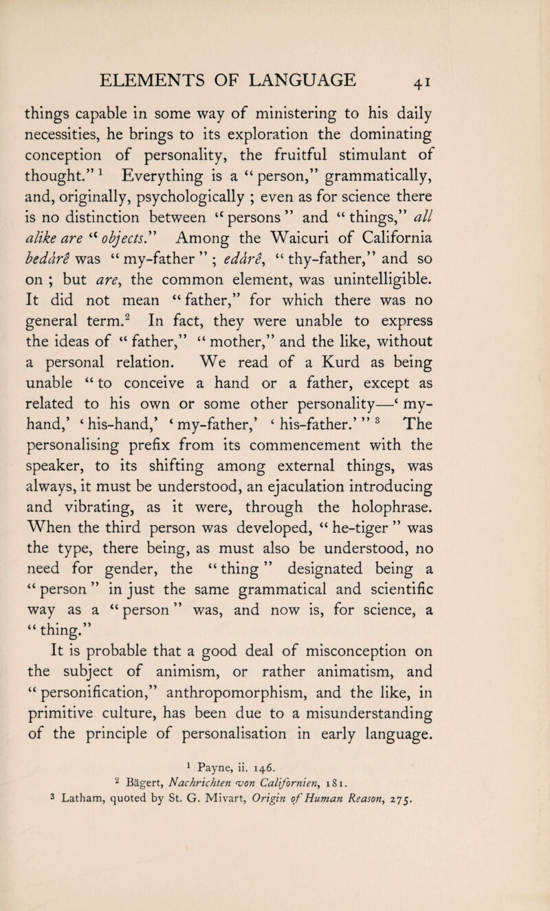 things capable in some way of ministering to his daily necessities, he brings to its exploration the dominating conception of personality, the fruitful stimulant of thought/’1 Everything is a 44 person,” grammatically, and, originally, psychologically ; even as for science there is no distinction between apersons” and “things,” all alike are a objects Among the Waicuri of California be dare was 44 my-father ” ; edare, 44 thy-father,” and so on ; but are, the common element, was unintelligible. It did not mean “ father,” for which there was no general term.2 In fact, they were unable to express the ideas of 44 father,” 44 mother,” and the like, without a personal relation. We read of a Kurd as being unable “ to conceive a hand or a father, except as related to his own or some other personality—4 my- hand,’ 4 his-hand,’ 4 my-father,’ 4 his-father.’” 3 The personalising prefix from its commencement with the speaker, to its shifting among external things, was always, it must be understood, an ejaculation introducing and vibrating, as it were, through the holophrase. When the third person was developed, 44 he-tiger ” was the type, there being, as must also be understood, no need for gender, the 44 thing ” designated being a 44 person ” in just the same grammatical and scientific way as a 44 person ” was, and now is, for science, a 44 thing.” It is probable that a good deal of misconception on the subject of animism, or rather animatism, and 44 personification,” anthropomorphism, and the like, in primitive culture, has been due to a misunderstanding of the principle of personalisation in early language. 1 Payne, ii. 146. 2 Bagert, Nachrichten <von Californien, 181. 3 Latham, quoted by St. G. Mivart, Origin of Human Reason, 275.