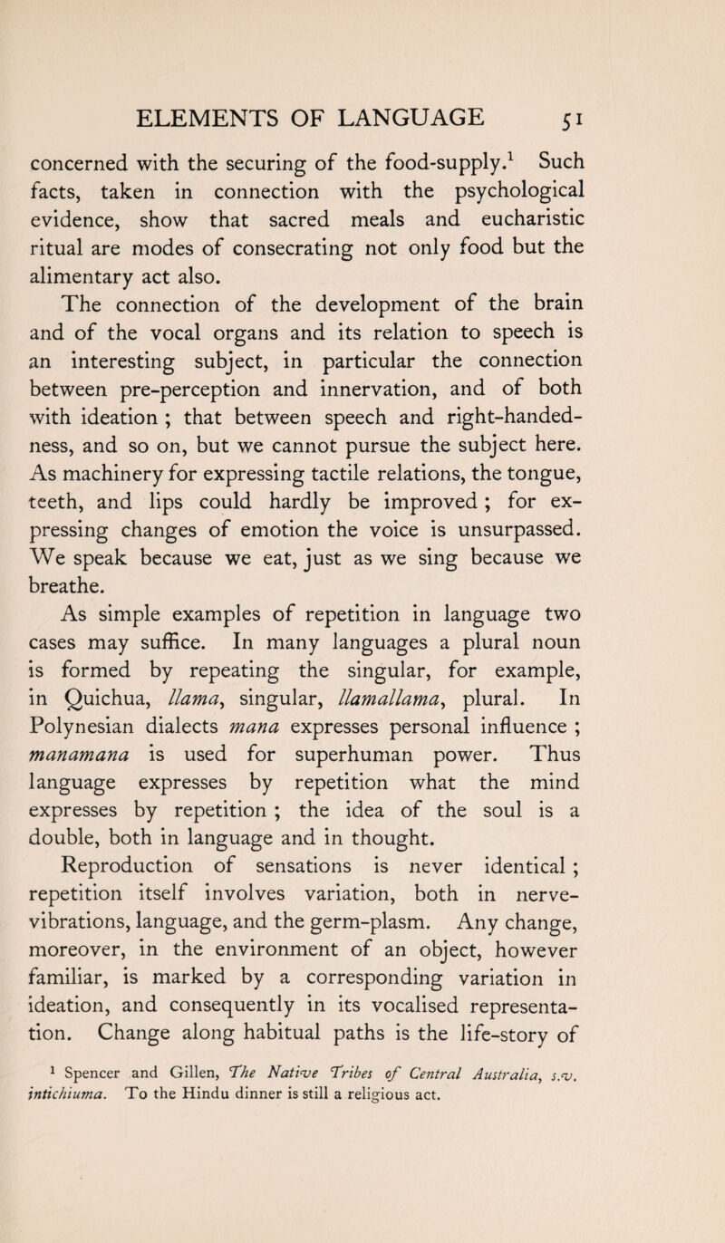 concerned with the securing of the food-supply.1 Such facts, taken in connection with the psychological evidence, show that sacred meals and eucharistic ritual are modes of consecrating not only food but the alimentary act also. The connection of the development of the brain and of the vocal organs and its relation to speech is an interesting subject, in particular the connection between pre-perception and innervation, and of both with ideation ; that between speech and right-handed¬ ness, and so on, but we cannot pursue the subject here. As machinery for expressing tactile relations, the tongue, teeth, and lips could hardly be improved; for ex¬ pressing changes of emotion the voice is unsurpassed. We speak because we eat, just as we sing because we breathe. As simple examples of repetition in language two cases may suffice. In many languages a plural noun is formed by repeating the singular, for example, in Quichua, llama, singular, llamallama, plural. In Polynesian dialects mana expresses personal influence ; manamana is used for superhuman power. Thus language expresses by repetition what the mind expresses by repetition ; the idea of the soul is a double, both in language and in thought. Reproduction of sensations is never identical ; repetition itself involves variation, both in nerve- vibrations, language, and the germ-plasm. Any change, moreover, in the environment of an object, however familiar, is marked by a corresponding variation in ideation, and consequently in its vocalised representa¬ tion. Change along habitual paths is the life-story of 1 Spencer and Gillen, The Native Tribes of Central Australia, s.v. intichiuma. To the Hindu dinner is still a religious act.