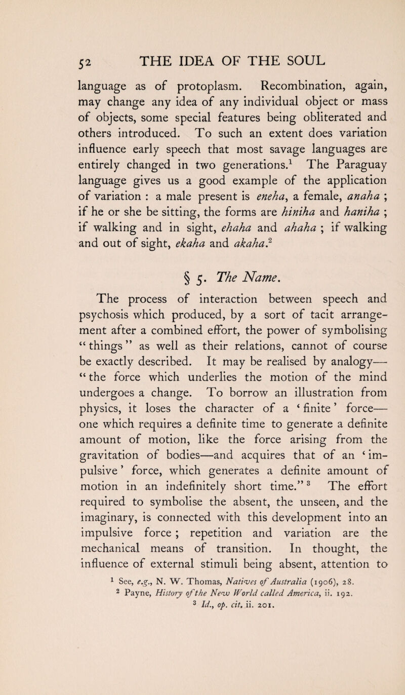 language as of protoplasm. Recombination, again, may change any idea of any individual object or mass of objects, some special features being obliterated and others introduced. To such an extent does variation influence early speech that most savage languages are entirely changed in two generations.1 The Paraguay language gives us a good example of the application of variation : a male present is eneha, a female, anaha ; if he or she be sitting, the forms are hiniha and haniha ; if walking and in sight, ehaha and ahaha ; if walking and out of sight, ekaha and akaha.2 § 5. The Name. The process of interaction between speech and psychosis which produced, by a sort of tacit arrange- ment after a combined effort, the power of symbolising “ things ” as well as their relations, cannot of course be exactly described. It may be realised by analogy— “ the force which underlies the motion of the mind undergoes a change. To borrow an illustration from physics, it loses the character of a ‘ finite ’ force— one which requires a definite time to generate a definite amount of motion, like the force arising from the gravitation of bodies—and acquires that of an ‘ im¬ pulsive ’ force, which generates a definite amount of motion in an indefinitely short time.”3 The effort required to symbolise the absent, the unseen, and the imaginary, is connected with this development into an impulsive force ; repetition and variation are the mechanical means of transition. In thought, the influence of external stimuli being absent, attention to 1 See, e.g., N. W. Thomas, Natives of Australia (1906), 28. 2 Payne, History of the Neva IVorld called America, ii. 192. 3 Id., op. cit. ii. 201.