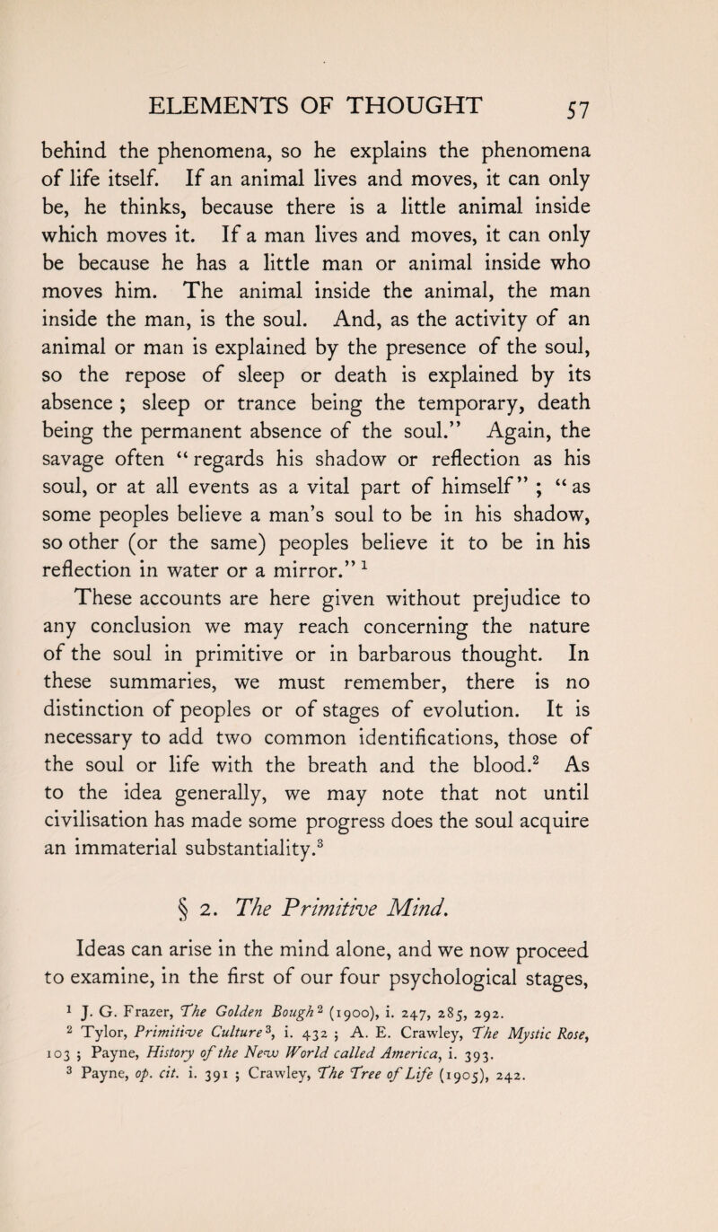 behind the phenomena, so he explains the phenomena of life itself. If an animal lives and moves, it can only be, he thinks, because there is a little animal inside which moves it. If a man lives and moves, it can only be because he has a little man or animal inside who moves him. The animal inside the animal, the man inside the man, is the soul. And, as the activity of an animal or man is explained by the presence of the soul, so the repose of sleep or death is explained by its absence ; sleep or trance being the temporary, death being the permanent absence of the soul.” Again, the savage often “ regards his shadow or reflection as his soul, or at all events as a vital part of himself” ; “as some peoples believe a man’s soul to be in his shadow, so other (or the same) peoples believe it to be in his reflection in water or a mirror.” 1 These accounts are here given without prejudice to any conclusion we may reach concerning the nature of the soul in primitive or in barbarous thought. In these summaries, we must remember, there is no distinction of peoples or of stages of evolution. It is necessary to add two common identifications, those of the soul or life with the breath and the blood.2 As to the idea generally, we may note that not until civilisation has made some progress does the soul acquire an immaterial substantiality.3 § 2. The Primitive Mind. Ideas can arise in the mind alone, and we now proceed to examine, in the first of our four psychological stages, 1 J. G. Frazer, The Golden Bough2 (1900), i. 247, 285, 292. 2 Tylor, Primitive Culture3, i. 432 ; A. E. Crawley, fhe Mystic Rose, 103 ; Payne, History of the Neva World called America, i. 393. 3 Payne, op. cit. i. 391 ; Crawley, fhe free of Life (1905), 242.