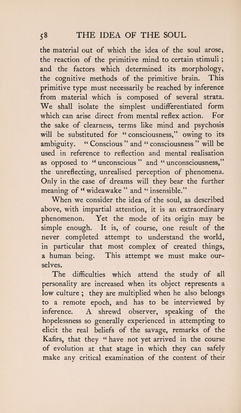 the material out of which the idea of the soul arose, the reaction of the primitive mind to certain stimuli ; and the factors which determined its morphology, the cognitive methods of the primitive brain. This primitive type must necessarily be reached by inference from material which is composed of several strata. We shall isolate the simplest undifferentiated form which can arise direct from mental reflex action. For the sake of clearness, terms like mind and psychosis will be substituted for “ consciousness,” owing to its ambiguity. “ Conscious ” and “ consciousness ” will be used in reference to reflection and mental realisation as opposed to “unconscious” and “unconsciousness,” the unreflecting, unrealised perception of phenomena. Only in the case of dreams will they bear the further meaning of “ wideawake ” and “ insensible.” When we consider the idea of the soul, as described above, with impartial attention, it is an extraordinary phenomenon. Yet the mode of its origin may be simple enough. It is, of course, one result of the never completed attempt to understand the world, in particular that most complex of created things, a human being. This attempt we must make our¬ selves. The difficulties which attend the study of all personality are increased when its object represents a low culture ; they are multiplied when he also belongs to a remote epoch, and has to be interviewed by inference. A shrewd observer, speaking of the hopelessness so generally experienced in attempting to elicit the real beliefs of the savage, remarks of the Kafirs, that they “ have not yet arrived in the course of evolution at that stage in which they can safely make any critical examination of the content of their