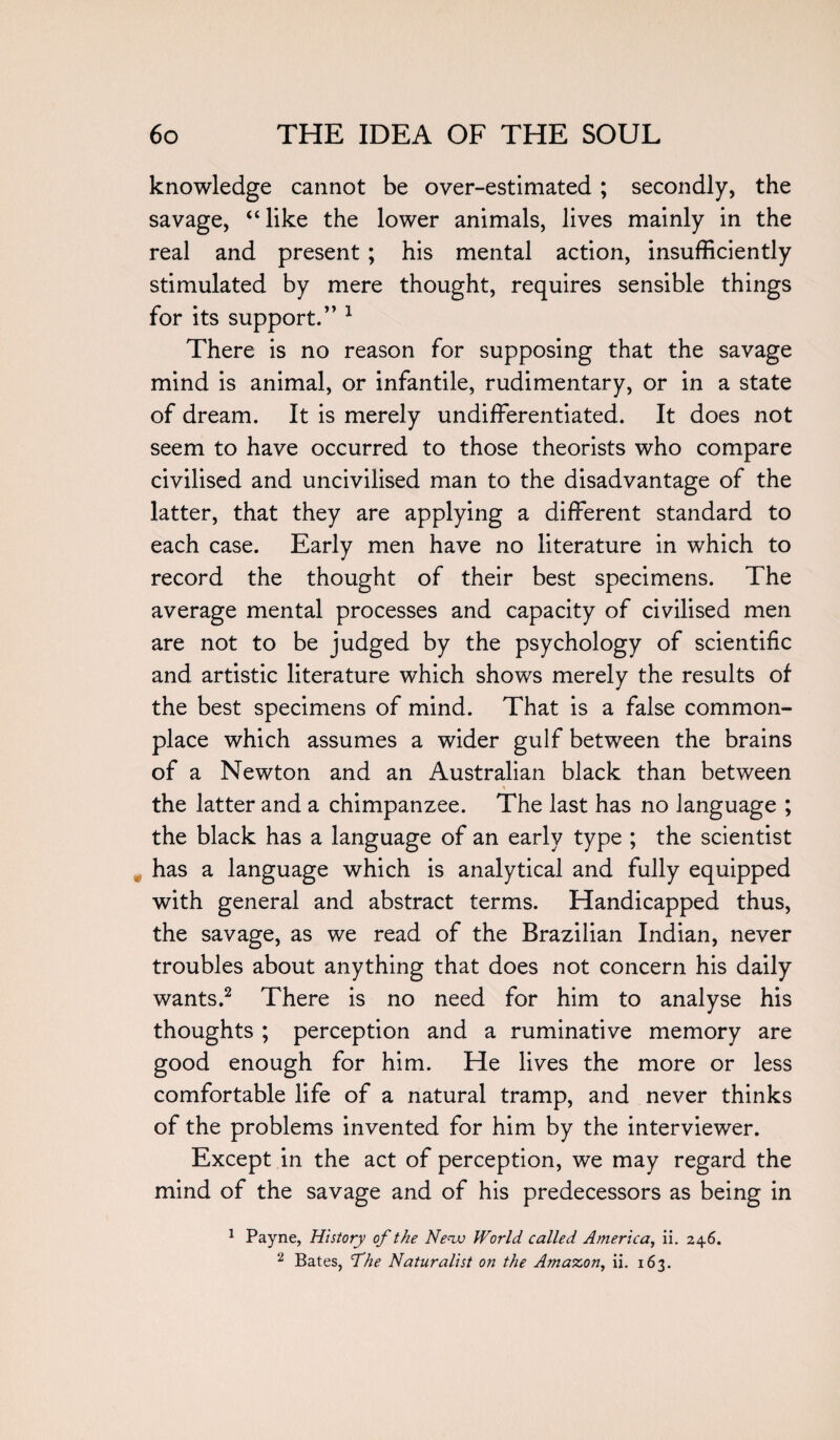 knowledge cannot be over-estimated; secondly, the savage, “like the lower animals, lives mainly in the real and present ; his mental action, insufficiently stimulated by mere thought, requires sensible things for its support.” 1 There is no reason for supposing that the savage mind is animal, or infantile, rudimentary, or in a state of dream. It is merely undifferentiated. It does not seem to have occurred to those theorists who compare civilised and uncivilised man to the disadvantage of the latter, that they are applying a different standard to each case. Early men have no literature in which to record the thought of their best specimens. The average mental processes and capacity of civilised men are not to be judged by the psychology of scientific and artistic literature which shows merely the results of the best specimens of mind. That is a false common¬ place which assumes a wider gulf between the brains of a Newton and an Australian black than between the latter and a chimpanzee. The last has no language ; the black has a language of an early type ; the scientist has a language which is analytical and fully equipped with general and abstract terms. Handicapped thus, the savage, as we read of the Brazilian Indian, never troubles about anything that does not concern his daily wants.2 There is no need for him to analyse his thoughts ; perception and a ruminative memory are good enough for him. He lives the more or less comfortable life of a natural tramp, and never thinks of the problems invented for him by the interviewer. Except in the act of perception, we may regard the mind of the savage and of his predecessors as being in 1 Payne, History of the Nenv World called America, ii. 246. 2 Bates, The Naturalist on the Amazon, ii. 163.