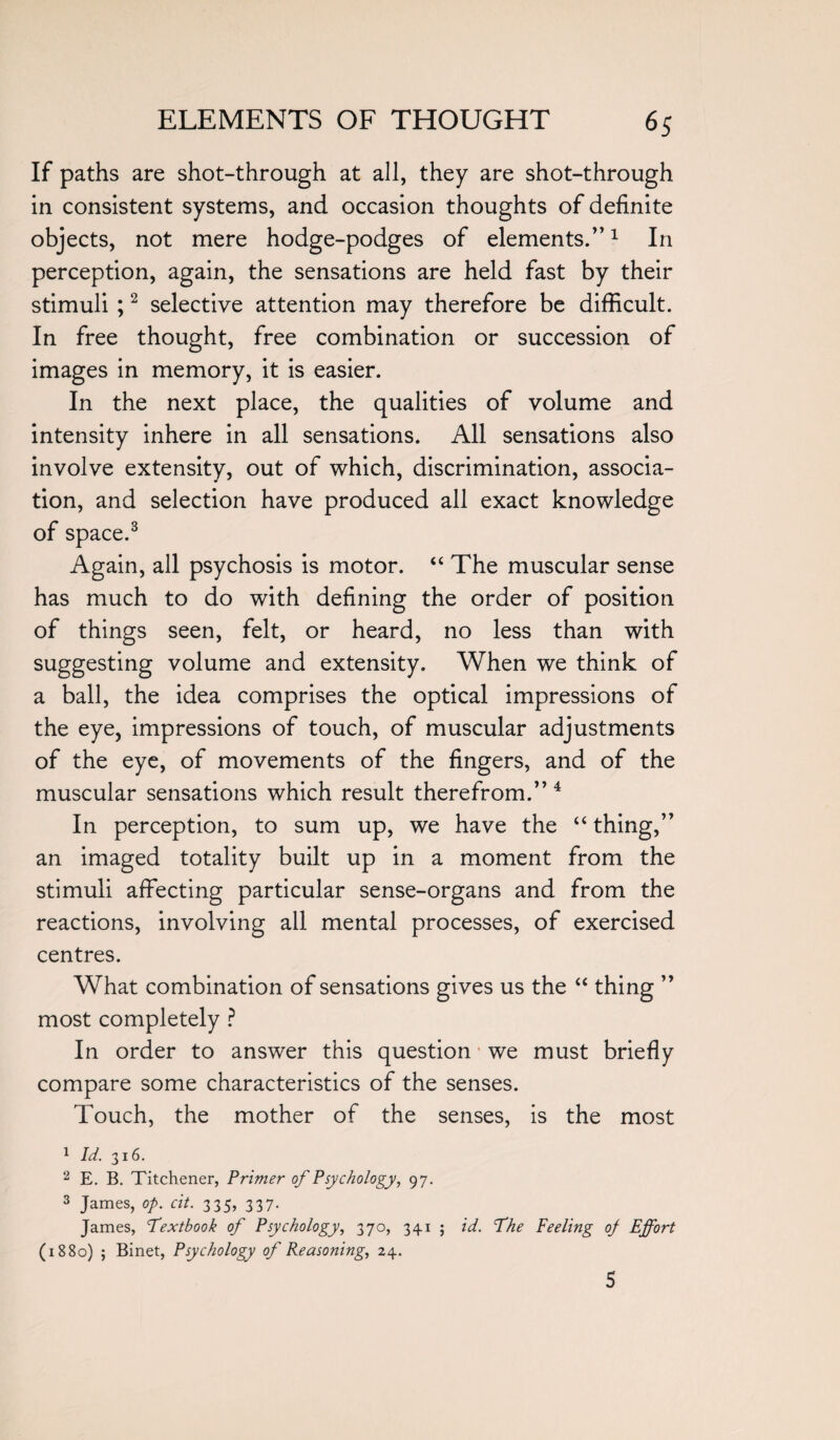 If paths are shot-through at all, they are shot-through in consistent systems, and occasion thoughts of definite objects, not mere hodge-podges of elements.”1 In perception, again, the sensations are held fast by their stimuli ;2 selective attention may therefore be difficult. In free thought, free combination or succession of images in memory, it is easier. In the next place, the qualities of volume and intensity inhere in all sensations. All sensations also involve extensity, out of which, discrimination, associa¬ tion, and selection have produced all exact knowledge of space.3 Again, all psychosis is motor. “ The muscular sense has much to do with defining the order of position of things seen, felt, or heard, no less than with suggesting volume and extensity. When we think of a ball, the idea comprises the optical impressions of the eye, impressions of touch, of muscular adjustments of the eye, of movements of the fingers, and of the muscular sensations which result therefrom.” 4 In perception, to sum up, we have the “ thing,” an imaged totality built up in a moment from the stimuli affecting particular sense-organs and from the reactions, involving all mental processes, of exercised centres. What combination of sensations gives us the “ thing ” most completely ? In order to answer this question we must briefly compare some characteristics of the senses. Touch, the mother of the senses, is the most 1 id. 316. 2 E. B. Titchener, Primer of Psychology, 97. 3 James, op. cit. 335, 337. James, Textbook of Psychology, 370, 341 ; id. The Peeling of Effort (1880) ; Binet, Psychology of Reasoning, 24. 5