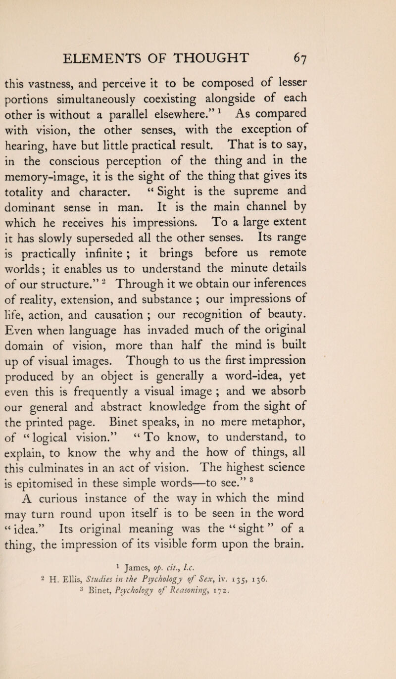 this vastness, and perceive it to be composed of lesser portions simultaneously coexisting alongside of each other is without a parallel elsewhere.” 1 As compared with vision, the other senses, with the exception of hearing, have but little practical result. That is to say, in the conscious perception of the thing and in the memory-image, it is the sight of the thing that gives its totality and character. “ Sight is the supreme and dominant sense in man. It is the main channel by which he receives his impressions. To a large extent it has slowly superseded all the other senses. Its range is practically infinite ; it brings before us remote worlds; it enables us to understand the minute details of our structure.” 2 Through it we obtain our inferences of reality, extension, and substance ; our impressions of life, action, and causation ; our recognition of beauty. Even when language has invaded much of the original domain of vision, more than half the mind is built up of visual images. Though to us the first impression produced by an object is generally a word-idea, yet even this is frequently a visual image ; and we absorb our general and abstract knowledge from the sight of the printed page. Binet speaks, in no mere metaphor, of “ logical vision.” “ To know, to understand, to explain, to know the why and the how of things, all this culminates in an act of vision. The highest science is epitomised in these simple words—to see.” 3 A curious instance of the way in which the mind may turn round upon itself is to be seen in the word “ idea.” Its original meaning was the “ sight ” of a thing, the impression of its visible form upon the brain. 1 James, op. cit., l.c. 2 H. Ellis, Studies in the Psychology of Sex, iv. 135, 136. 3 Binet, Psychology of Reasoning, 172.