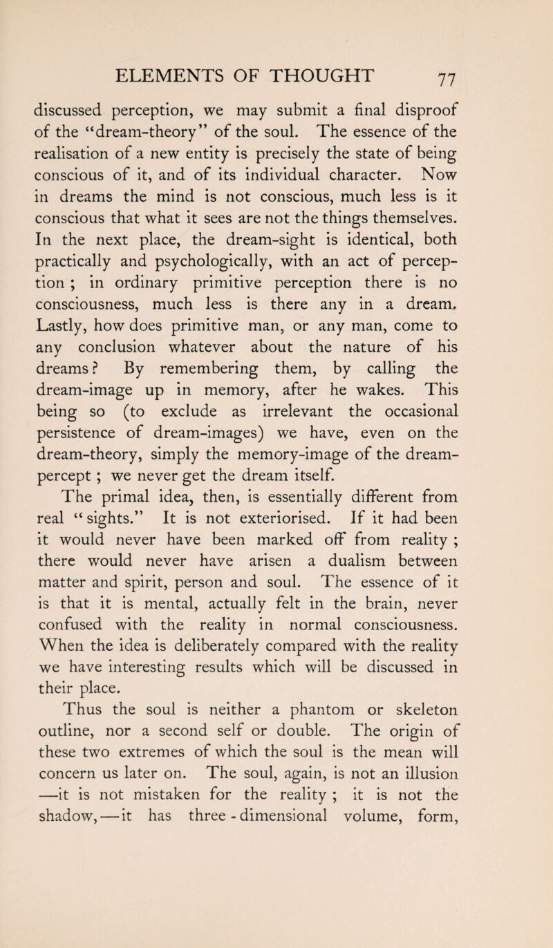 discussed perception, we may submit a final disproof of the “dream-theory” of the soul. The essence of the realisation of a new entity is precisely the state of being conscious of it, and of its individual character. Now in dreams the mind is not conscious, much less is it conscious that what it sees are not the things themselves. In the next place, the dream-sight is identical, both practically and psychologically, with an act of percep¬ tion ; in ordinary primitive perception there is no consciousness, much less is there any in a dream. Lastly, how does primitive man, or any man, come to any conclusion whatever about the nature of his dreams ? By remembering them, by calling the dream-image up in memory, after he wakes. This being so (to exclude as irrelevant the occasional persistence of dream-images) we have, even on the dream-theory, simply the memory-image of the dream- percept ; we never get the dream itself. The primal idea, then, is essentially different from real “ sights.” It is not exteriorised. If it had been it would never have been marked off from reality ; there would never have arisen a dualism between matter and spirit, person and soul. The essence of it is that it is mental, actually felt in the brain, never confused with the reality in normal consciousness. When the idea is deliberately compared with the reality we have interesting results which will be discussed in their place. Thus the soul is neither a phantom or skeleton outline, nor a second self or double. The origin of these two extremes of which the soul is the mean will concern us later on. The soul, again, is not an illusion —it is not mistaken for the reality ; it is not the shadow, — it has three-dimensional volume, form,