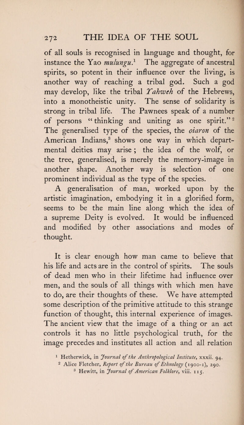 of all souls is recognised in language and thought, for instance the Yao mulungu} The aggregate of ancestral spirits, so potent in their influence over the living, is another way of reaching a tribal god. Such a god may develop, like the tribal Yahweh of the Hebrews, into a monotheistic unity. The sense of solidarity is strong in tribal life. The Pawnees speak of a number of persons “ thinking and uniting as one spirit.”2 The generalised type of the species, the oiaron of the American Indians,3 shows one way in which depart¬ mental deities may arise ; the idea of the wolf, or the tree, generalised, is merely the memory-image in another shape. Another way is selection of one prominent individual as the type of the species. A generalisation of man, worked upon by the artistic imagination, embodying it in a glorified form, seems to be the main line along which the idea of a supreme Deity is evolved. It would be influenced and modified by other associations and modes of thought. It is clear enough how man came to believe that his life and acts are in the control of spirits. The souls of dead men who in their lifetime had influence over men, and the souls of all things with which men have to do, are their thoughts of these. We have attempted some description of the primitive attitude to this strange function of thought, this internal experience of images. The ancient view that the image of a thing or an act controls it has no little psychological truth, for the image precedes and institutes all action and all relation 1 Hetherwick, in Journal of the Anthropological Institute, xxxii. 94. 2 Alice Fletcher, Report of the Bureau of Ethnology (1900-1), 290. 3 Hewitt, in Journal of American Folklore, viii. 115.