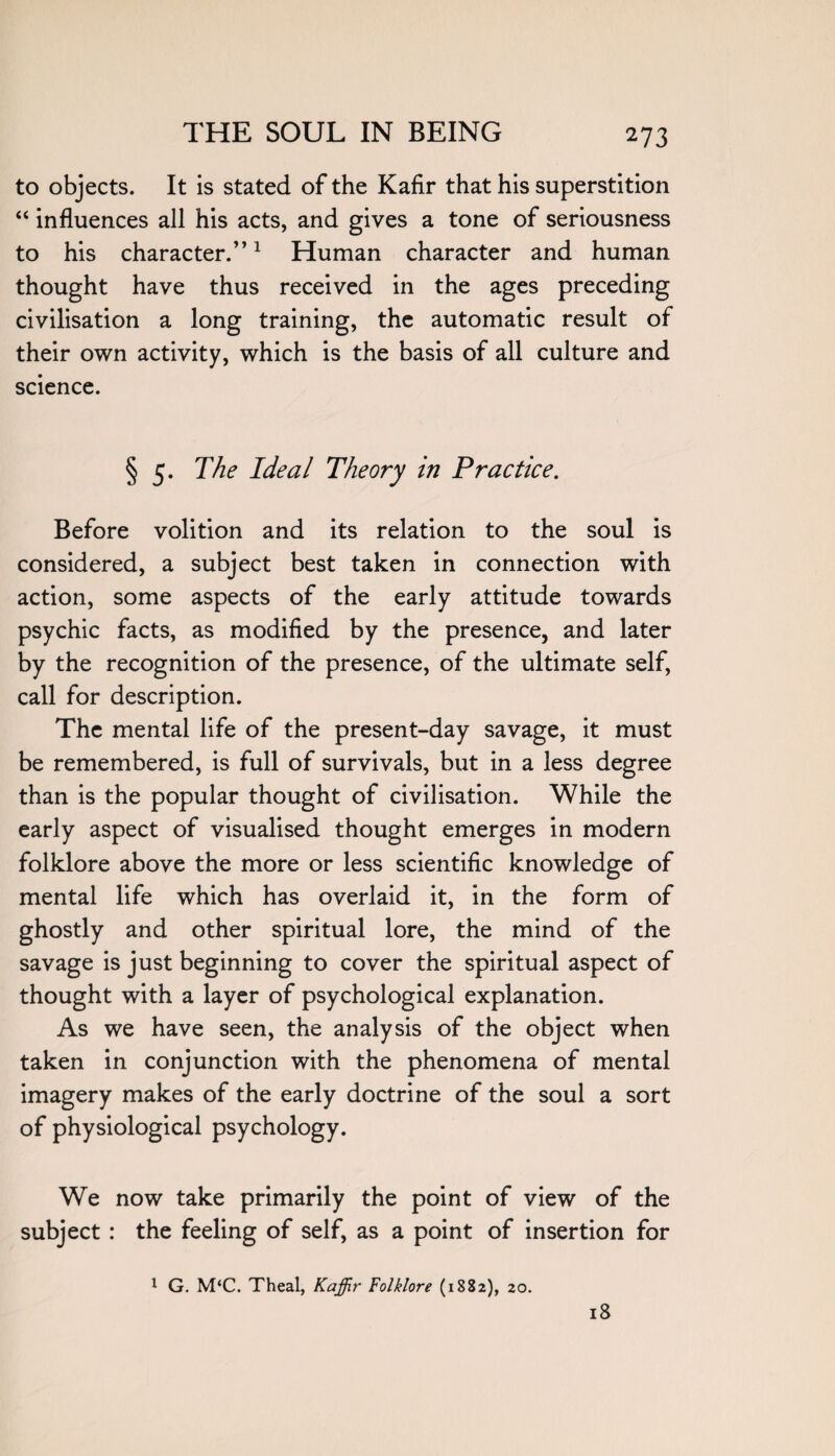 27 3 to objects. It is stated of the Kafir that his superstition “ influences all his acts, and gives a tone of seriousness to his character.”1 Human character and human thought have thus received in the ages preceding civilisation a long training, the automatic result of their own activity, which is the basis of all culture and science. § 5. The Ideal Theory in Practice. Before volition and its relation to the soul is considered, a subject best taken in connection with action, some aspects of the early attitude towards psychic facts, as modified by the presence, and later by the recognition of the presence, of the ultimate self, call for description. The mental life of the present-day savage, it must be remembered, is full of survivals, but in a less degree than is the popular thought of civilisation. While the early aspect of visualised thought emerges in modern folklore above the more or less scientific knowledge of mental life which has overlaid it, in the form of ghostly and other spiritual lore, the mind of the savage is just beginning to cover the spiritual aspect of thought with a layer of psychological explanation. As we have seen, the analysis of the object when taken in conjunction with the phenomena of mental imagery makes of the early doctrine of the soul a sort of physiological psychology. We now take primarily the point of view of the subject : the feeling of self, as a point of insertion for 1 G. M‘C. Theal, Kaffir Folklore (1882), 20. 18