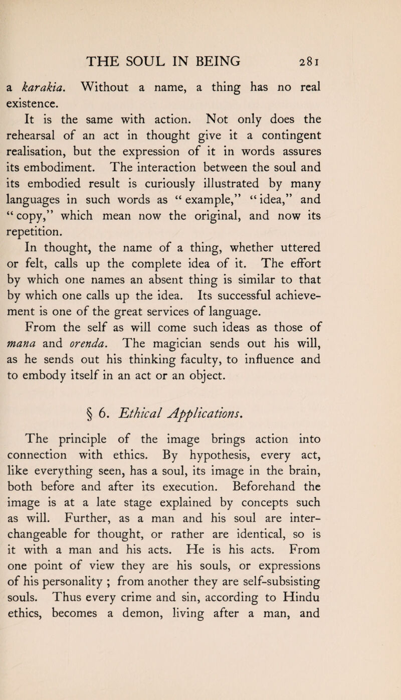 a karakia. Without a name, a thing has no real existence. It is the same with action. Not only does the rehearsal of an act in thought give it a contingent realisation, but the expression of it in words assures its embodiment. The interaction between the soul and its embodied result is curiously illustrated by many languages in such words as “ example,” “ idea,” and “copy,” which mean now the original, and now its repetition. In thought, the name of a thing, whether uttered or felt, calls up the complete idea of it. The effort by which one names an absent thing is similar to that by which one calls up the idea. Its successful achieve¬ ment is one of the great services of language. From the self as will come such ideas as those of mana and orenda. The magician sends out his will, as he sends out his thinking faculty, to influence and to embody itself in an act or an object. § 6. Ethical Applications. The principle of the image brings action into connection with ethics. By hypothesis, every act, like everything seen, has a soul, its image in the brain, both before and after its execution. Beforehand the image is at a late stage explained by concepts such as will. Further, as a man and his soul are inter¬ changeable for thought, or rather are identical, so is it with a man and his acts. He is his acts. From one point of view they are his souls, or expressions of his personality ; from another they are self-subsisting souls. Thus every crime and sin, according to Hindu ethics, becomes a demon, living after a man, and