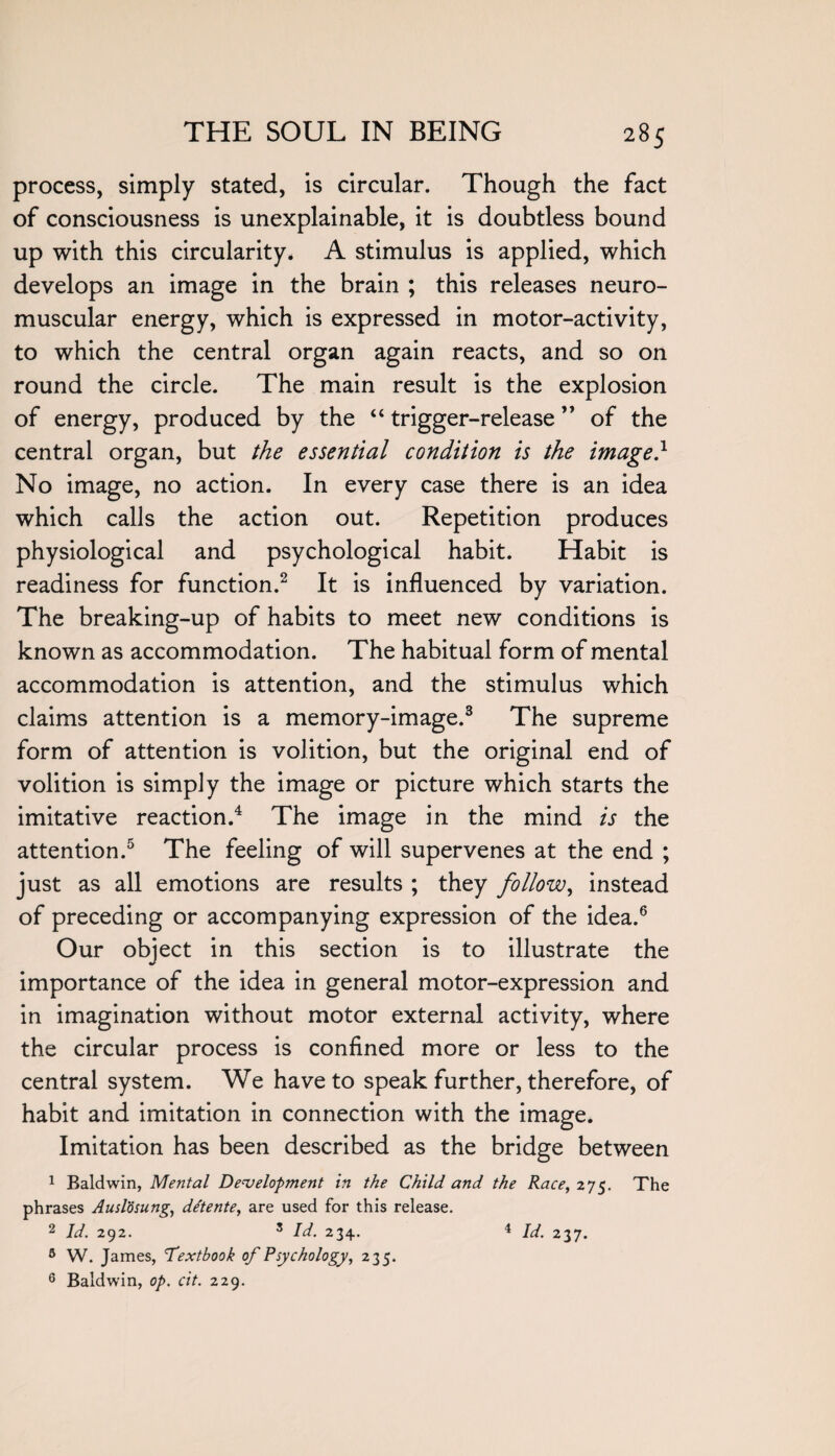 process, simply stated, is circular. Though the fact of consciousness is unexplainable, it is doubtless bound up with this circularity. A stimulus is applied, which develops an image in the brain ; this releases neuro¬ muscular energy, which is expressed in motor-activity, to which the central organ again reacts, and so on round the circle. The main result is the explosion of energy, produced by the “ trigger-release ” of the central organ, but the essential condition is the image} No image, no action. In every case there is an idea which calls the action out. Repetition produces physiological and psychological habit. Habit is readiness for function.2 It is influenced by variation. The breaking-up of habits to meet new conditions is known as accommodation. The habitual form of mental accommodation is attention, and the stimulus which claims attention is a memory-image.3 The supreme form of attention is volition, but the original end of volition is simply the image or picture which starts the imitative reaction.4 The image in the mind is the attention.5 The feeling of will supervenes at the end ; just as all emotions are results ; they follow, instead of preceding or accompanying expression of the idea.6 Our object in this section is to illustrate the importance of the idea in general motor-expression and in imagination without motor external activity, where the circular process is confined more or less to the central system. We have to speak further, therefore, of habit and imitation in connection with the image. Imitation has been described as the bridge between 1 Baldwin, Mental Development in the Child and the Race, 275. The phrases Auslosung, dCtente, are used for this release. 2 Id. 292. 5 Id. 234. 4 Id. 237. 5 W. James, Textbook of Psychology, 235. 6 Baldwin, op. cit. 229.