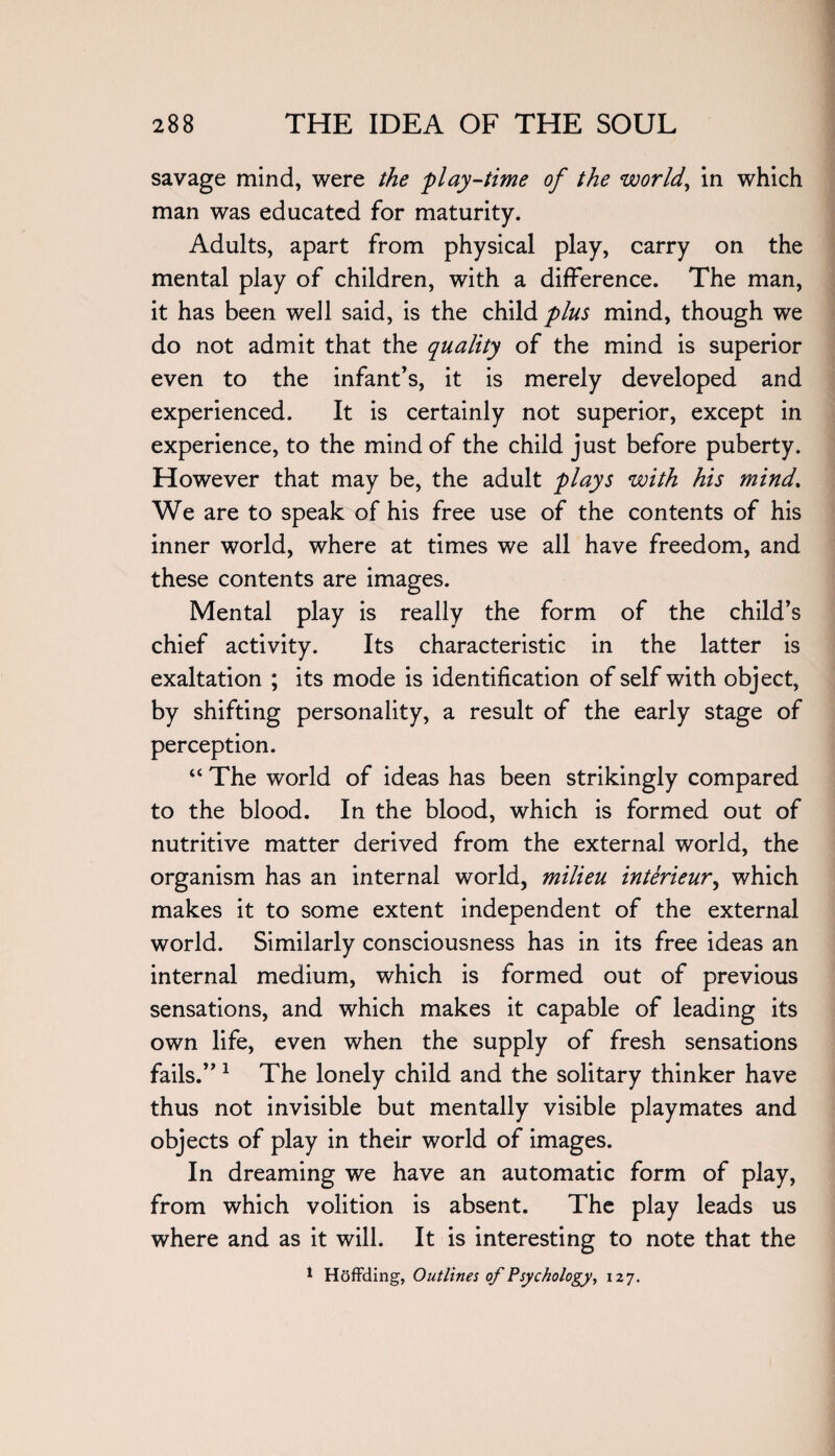 savage mind, were the play-time of the world, in which man was educated for maturity. Adults, apart from physical play, carry on the mental play of children, with a difference. The man, it has been well said, is the child plus mind, though we do not admit that the quality of the mind is superior even to the infant’s, it is merely developed and experienced. It is certainly not superior, except in experience, to the mind of the child just before puberty. However that may be, the adult plays with his mind. We are to speak of his free use of the contents of his inner world, where at times we all have freedom, and these contents are images. Mental play is really the form of the child’s chief activity. Its characteristic in the latter is exaltation ; its mode is identification of self with object, by shifting personality, a result of the early stage of perception. “ The world of ideas has been strikingly compared to the blood. In the blood, which is formed out of nutritive matter derived from the external world, the organism has an internal world, milieu interieur, which makes it to some extent independent of the external world. Similarly consciousness has in its free ideas an internal medium, which is formed out of previous sensations, and which makes it capable of leading its own life, even when the supply of fresh sensations fails.” 1 The lonely child and the solitary thinker have thus not invisible but mentally visible playmates and objects of play in their world of images. In dreaming we have an automatic form of play, from which volition is absent. The play leads us where and as it will. It is interesting to note that the 1 Hoffding, Outlines of Psychology, 127.