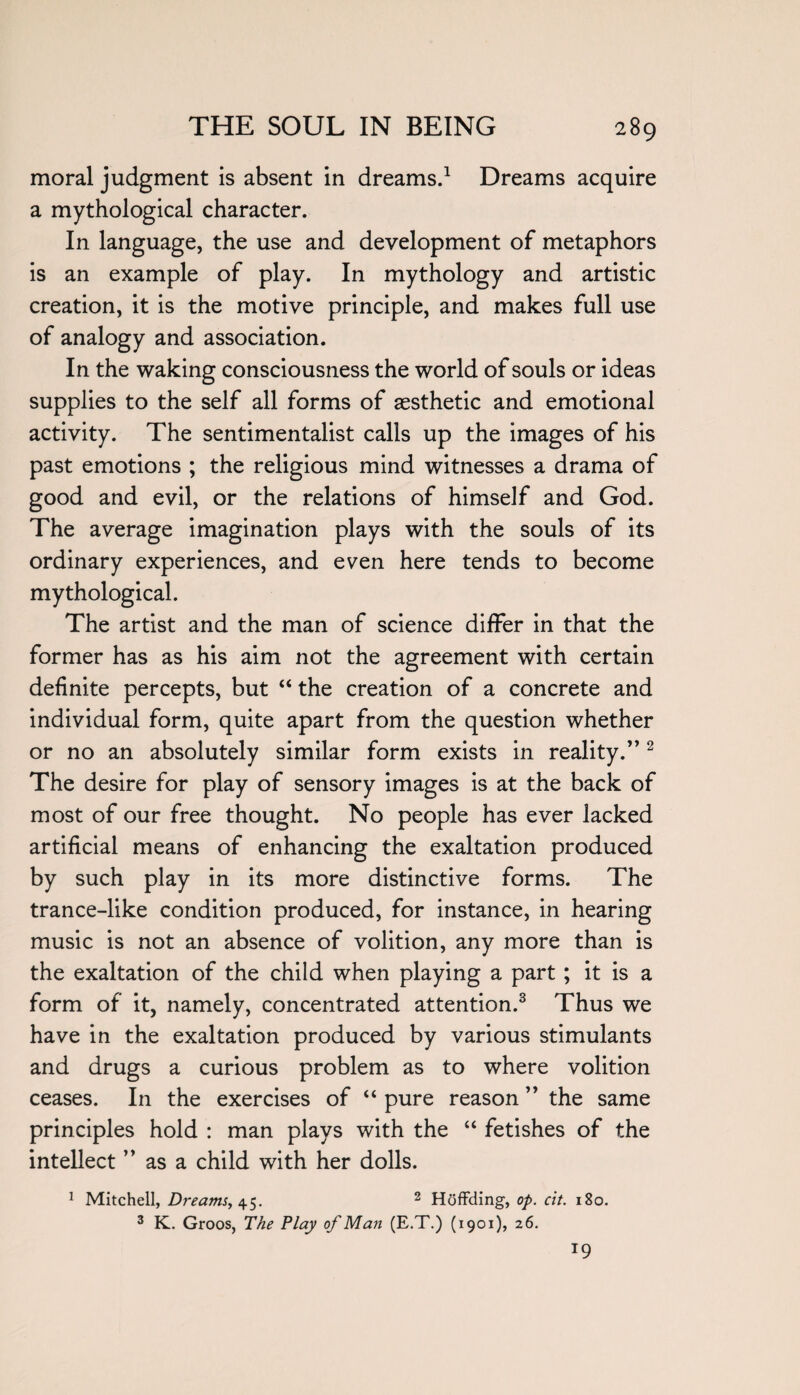 moral judgment is absent in dreams.1 Dreams acquire a mythological character. In language, the use and development of metaphors is an example of play. In mythology and artistic creation, it is the motive principle, and makes full use of analogy and association. In the waking consciousness the world of souls or ideas supplies to the self all forms of aesthetic and emotional activity. The sentimentalist calls up the images of his past emotions ; the religious mind witnesses a drama of good and evil, or the relations of himself and God. The average imagination plays with the souls of its ordinary experiences, and even here tends to become mythological. The artist and the man of science differ in that the former has as his aim not the agreement with certain definite percepts, but “ the creation of a concrete and individual form, quite apart from the question whether or no an absolutely similar form exists in reality.”2 The desire for play of sensory images is at the back of most of our free thought. No people has ever lacked artificial means of enhancing the exaltation produced by such play in its more distinctive forms. The trance-like condition produced, for instance, in hearing music is not an absence of volition, any more than is the exaltation of the child when playing a part ; it is a form of it, namely, concentrated attention.3 Thus we have in the exaltation produced by various stimulants and drugs a curious problem as to where volition ceases. In the exercises of “ pure reason ” the same principles hold : man plays with the “ fetishes of the intellect as a child with her dolls. 1 Mitchell, Dreams, 45. 2 Hoffding, op. cit. 180. 3 K. Groos, The Play of Man (E.T.) (1901), 26. *9