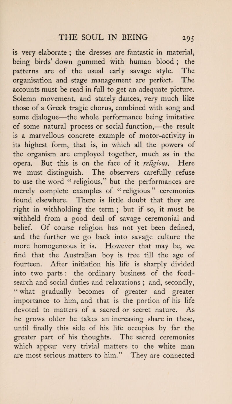 is very elaborate ; the dresses are fantastic in material, being birds’ down gummed with human blood ; the patterns are of the usual early savage style. The organisation and stage management are perfect. The accounts must be read in full to get an adequate picture. Solemn movement, and stately dances, very much like those of a Greek tragic chorus, combined with song and some dialogue—the whole performance being imitative of some natural process or social function,—the result is a marvellous concrete example of motor-activity in its highest form, that is, in which all the powers of the organism are employed together, much as in the opera. But this is on the face of it religious. Here we must distinguish. The observers carefully refuse to use the word “ religious,” but the performances are merely complete examples of “ religious ” ceremonies found elsewhere. There is little doubt that they are right in withholding the term ; but if so, it must be withheld from a good deal of savage ceremonial and belief. Of course religion has not yet been defined, and the further we go back into savage culture the more homogeneous it is. However that may be, we find that the Australian boy is free till the age of fourteen. After initiation his life is sharply divided into two parts : the ordinary business of the food- search and social duties and relaxations ; and, secondly, 4‘what gradually becomes of greater and greater importance to him, and that is the portion of his life devoted to matters of a sacred or secret nature. As he grows older he takes an increasing share in these, until finally this side of his life occupies by far the greater part of his thoughts. The sacred ceremonies which appear very trivial matters to the white man are most serious matters to him.” They are connected