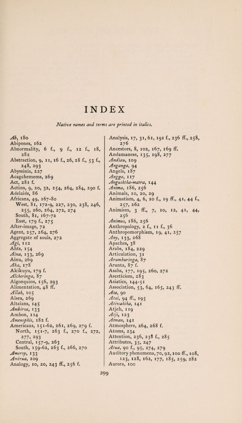 INDEX Native names and terms are printed in italics. Ab, 180 Abipones, 162 Abnormality, 6 f., 9 f., 12 f., 18, 282 Abstraction, 9, n, 16 f., 26, 28 f., 53 f., 248, 293 Abyssinia, 227 Acagchemems, 269 Act, 281 f. Action, 9, 20, 32, 254, 264, 284, 290 f. Adelaide, 86 Africans, 49, 167-80 West, 81, 172-9, 227, 230, 238, 246, 255, 260, 264, 272, 274 South, 81, 167-72 East, 179 f., 275 After-image, 72 Agent, 257, 264, 276 Aggregate of souls, 272 Agiy 112 Ahts, 154 Aina, 133, 269 Ainu, 269 Aka, 178 Akikuyu, 179 f. Alcheringa, 87 Algonquins, 156, 293 Alimentation, 48 ff. Allah, 105 Alsea, 269 Altaians, 145 Ambiroa, 133 Ambon, 114 Amenophis, 182 f. Americans, 151-62, 261, 269, 279 f. North, 151-7, 263 f., 270 f., 272, 277, 293 Central, 157-9, 263 South, 159-62, 263 f., 266, 270 Ameroy, 133 Amirua, 109 Analogy, 10, 20, 243 ff., 256 f. Analysis, 17, 31, 61, 191 f., 236 ff., 258, 276 Ancestors, 8, 102, 167, 169 ff. Andamanese, 135, 198, 277 Andiau, 109 Anganga, 94 Angels, 187 Angga, 117 Angushtha-matra, 144 Anima, 186, 256 Animals, 10, 20, 29 Animatism, 4, 6, 10 f., 19 ff., 41, 44 f., 257, 262 Animism, 3 ff., 7, 10, 12, 41, 44, 256 Animus, 186, 256 Anthropology, 2 f., 11 f., 36 Anthropomorphism, 19, 41, 257 *33> 268 Apaches, 38 Arabs, 184, 229 Articulation, 31 Arumburinga, 87 Arunta, 87 f. Asaba, 177, 195, 260, 272 Asceticism, 283 Asiatics, 144-51 Association, 53, 64, 165, 243 ff. Ata, 90 Atai, 94 ff., 195 Ativahika, 141 Atjeh, 119 Atji, 123 Atman, 141 Atmosphere, 264, 268 f. Atoms, 234 Attention, 236, 238 f., 285 Attributes, 35, 247 Atua, 90 f., 95, 274, 279 Auditory phenomena, 70, 92,100 ff., 108, 123, 128, 162, 177, 185, 259, 282 Aurora, 100