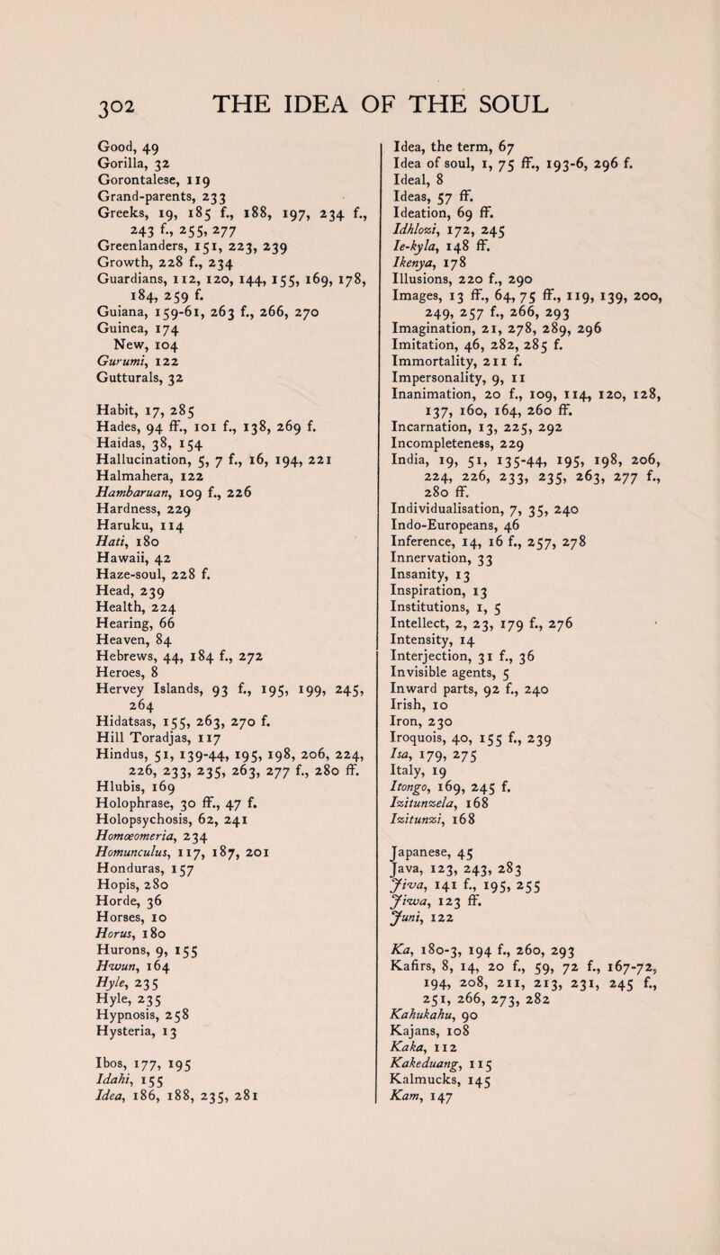 Good, 49 Gorilla, 32 Gorontalese, 119 Grand-parents, 233 Greeks, 19, 185 f., 188, 197, 234 f., 243 f-> 255, 277 Greenlanders, 151, 223, 239 Growth, 228 f., 234 Guardians, 112, 120, 144, 155, 169, 178, 184, 259 f. Guiana, 159-61, 263 f., 266, 270 Guinea, 174 New, 104 Gurumi, 122 Gutturals, 32 Habit, 17, 285 Hades, 94 ff., 101 f., 138, 269 f. Haidas, 38, 154 Hallucination, 5, 7 f., 16, 194, 221 Halmahera, 122 Hambaruan, 109 f., 226 Hardness, 229 Haruku, 114 Hati, 180 Hawaii, 42 Haze-soul, 228 f. Head, 239 Health, 224 Hearing, 66 Heaven, 84 Hebrews, 44, 184 f., 272 Heroes, 8 Hervey Islands, 93 f., 195, 199, 245, 264 Hidatsas, 155, 263, 270 f. Hill Toradjas, 117 Hindus, 51, 139-44, 195, 198, 206, 224, 226, 233, 235, 263, 277 f., 280 ff. Hlubis, 169 Holophrase, 30 ff., 47 f. Holopsychosis, 62, 241 Homoeomeria, 234 Homunculus, 117, 187, 201 Honduras, 157 Hopis, 280 Horde, 36 Horses, 10 Horus, 180 Hurons, 9, 155 Hwun, 164 Hyle, 235 Hyle, 235 Hypnosis, 258 Hysteria, 13 I bos, 177, 195 Idahi, 155 Idea, 186, 188, 235, 281 Idea, the term, 67 Idea of soul, 1, 75 ff., 193-6, 296 f. Ideal, 8 Ideas, 57 ff. Ideation, 69 ff. Idhlozi, 172, 245 Ie-kyla, 148 ff. Ikenya, 178 Illusions, 220 f., 290 Images, 13 ff, 64, 75 ff., 119, 139, 200, 249. 257 f., 266, 293 Imagination, 21, 278, 289, 296 Imitation, 46, 282, 285 f. Immortality, 211 f. Impersonality, 9, 11 Inanimation, 20 f., 109, 114, 120, 128, 137, 160, 164, 260 ff. Incarnation, 13, 225, 292 Incompleteness, 229 India, 19, 51, 135-44, 195, 198, 206, 224, 226, 233, 235, 263, 277 f., 280 ff. Individualisation, 7, 35, 240 Indo-Europeans, 46 Inference, 14, 16 f., 257, 278 Innervation, 33 Insanity, 13 Inspiration, 13 Institutions, 1, 5 Intellect, 2, 23, 179 f., 276 Intensity, 14 Interjection, 31 f., 36 Invisible agents, 5 Inward parts, 92 f., 240 Irish, 10 Iron, 230 Iroquois, 40, 155 f., 239 ha, 179, 275 Italy, 19 Itongo, 169, 245 f. Izitunzela, 168 Izitunzi, 168 Japanese, 45 Tava, 123, 243, 283 Jiva, 141 f., 195, 255 yi'iva, 123 ff. Juni, 122 Ka, 180-3, 194 f., 260, 293 Kafirs, 8, 14, 20 f., 59, 72 f., 167-72, 194, 208, 211, 213, 231, 245 f., 251, 266, 273, 282 Kahukahu, 90 Kajans, 108 Kaka, 112 Kakeduang, 115 Kalmucks, 145 Kam,147