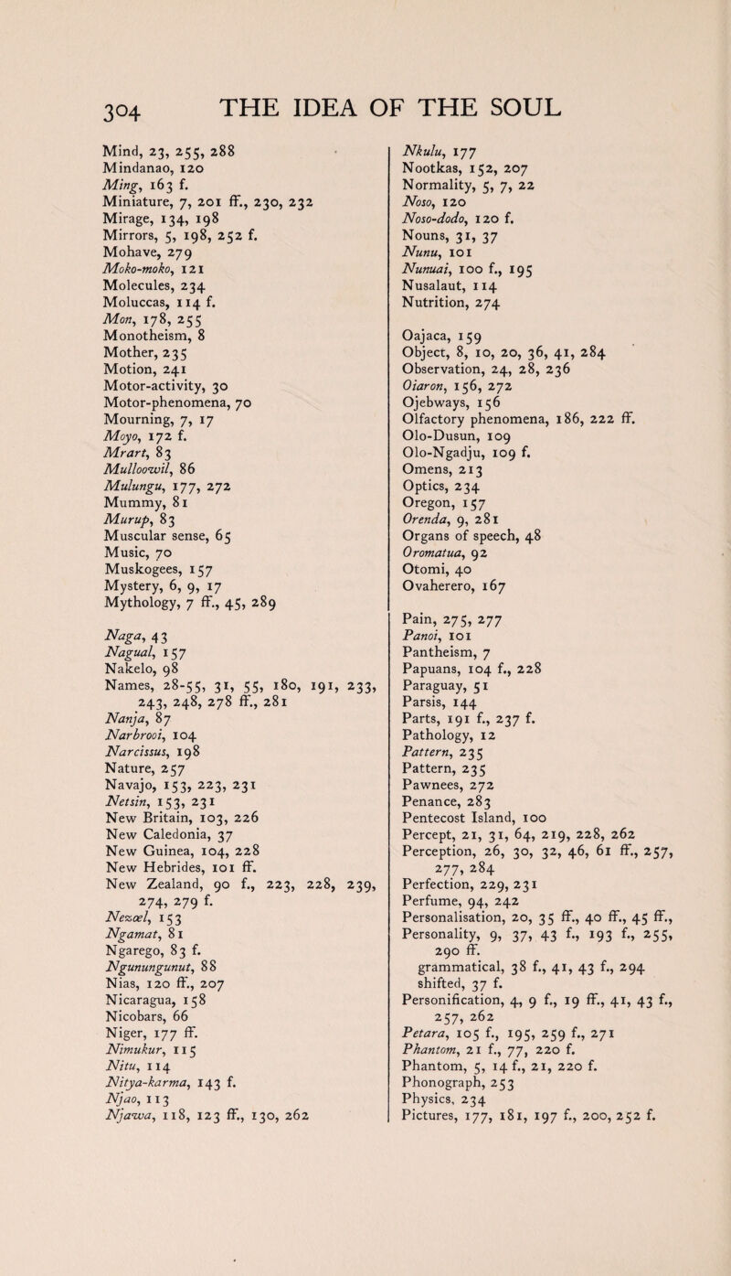 3°4 Mind, 23, 255, 288 Mindanao, 120 Ming, 163 f. Miniature, 7, 201 ff., 230, 232 Mirage, 134, 198 Mirrors, 5, 198, 252 f. Mohave, 279 Moko-moko, 121 Molecules, 234 Moluccas, 114 f. Mon, 178, 255 Monotheism, 8 Mother, 235 Motion, 241 Motor-activity, 30 Motor-phenomena, 70 Mourning, 7, 17 Moyo, 172 f. Mr art, 83 Mulloowil, 86 Mulungu, 177, 272 Mummy, 81 Mur up, 83 Muscular sense, 65 Music, 70 Muskogees, 157 Mystery, 6, 9, 17 Mythology, 7 ff., 45, 289 Naga, 43 Nagual, 157 Nakelo, 98 Names, 28-55, 31* 55> 180, I91* 233, 243, 248, 278 ff., 281 Nan]a, 87 Narbrooi, 104 Narcissus, 198 Nature, 257 Navajo, 153, 223, 231 Netsin, 153, 231 New Britain, 103, 226 New Caledonia, 37 New Guinea, 104, 228 New Hebrides, 101 ff. New Zealand, 90 f., 223, 228, 239, 274, 279 f. Nezcel, 153 Ngamat, 8 I Ngarego, 83 f. Ngunungunut, 88 Nias, 120 ff, 207 Nicaragua, 158 Nicobars, 66 Niger, 177 ff. Nimukur, 115 Nitu, 114 Nitya-karma, 143 f. Njao, 113 Njanva, 118, 123 ff., 130, 262 Nkulu, 177 Nootkas, 152, 207 Normality, 5, 7, 22 Noso, 120 Noso-dodo, 120 f. Nouns, 31, 37 Nunu, 101 Nunuai, 100 f., 195 Nusalaut, 114 Nutrition, 274 Oajaca, 159 Object, 8, 10, 20, 36, 41, 284 Observation, 24, 28, 236 Oiaron, 156, 272 Ojebways, 156 Olfactory phenomena, 186, 222 ff. Olo-Dusun, 109 Olo-Ngadju, 109 f. Omens, 213 Optics, 234 Oregon, 157 Orenda, 9, 281 Organs of speech, 48 Oromatua, 92 Otomi, 40 Ovaherero, 167 Pain, 275, 277 Panoi, 101 Pantheism, 7 Papuans, 104 f., 228 Paraguay, 51 Parsis, 144 Parts, 191 f., 237 f. Pathology, 12 Pattern, 235 Pattern, 235 Pawnees, 272 Penance, 283 Pentecost Island, 100 Percept, 21, 31, 64, 219, 228, 262 Perception, 26, 30, 32, 46, 61 ff., 257 277, 284 Perfection, 229, 231 Perfume, 94, 242 Personalisation, 20, 35 ff., 40 ff., 45 ff. Personality, 9, 37, 43 f., 193 f., 255 290 ff. grammatical, 38 f., 41, 43 f., 294 shifted, 37 f. Personification, 4, 9 f., 19 ff., 41, 43 f. 257, 262 Petara, 105 f., 195, 259 f., 271 Phantom, 21 f., 77, 220 f. Phantom, 5, 14 f., 21, 220 f. Phonograph, 253 Physics, 234 Pictures, 177, 181, 197 f., 200, 252 f.