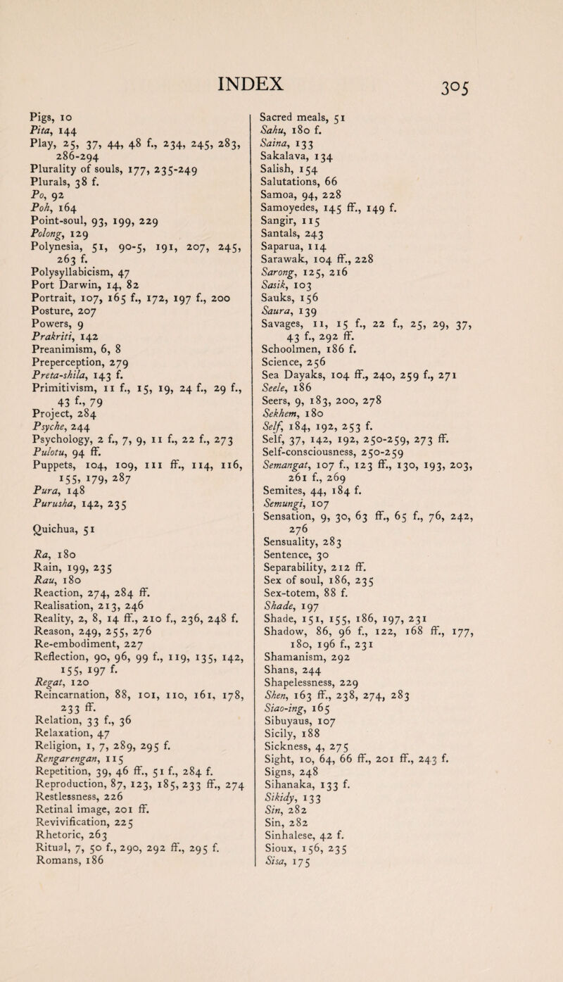 Pigs, 10 Pita, 144 Play, 25, 37, 44, 48 f., 234, 245, 283, 286-294 Plurality of souls, 177, 235-249 Plurals, 38 f. Po, 92 Poh, 164 Point-soul, 93, 199, 229 Polong, 129 Polynesia, 51, 90-5, 191, 207, 245, 263 f. Polysyllabicism, 47 Port Darwin, 14, 82 Portrait, 107, 165 f., 172, 197 f., 200 Posture, 207 Powers, 9 Prakriti, 142 Preanimism, 6, 8 Preperception, 279 Preta-shila, 143 f. Primitivism, 11 f., 15, 19, 24 f., 29 f., . 43 79 Project, 284 Psyche, 244 Psychology, 2 f., 7, 9, 11 f., 22 f., 273 Pulotu, 94 ff. Puppets, 104, 109, hi ff., 114, 116, 155, 179, 287 Pur a, 148 Purusha, 142, 235 Quichua, 51 i?<z, 180 Rain, 199, 235 180 Reaction, 274, 284 ff. Realisation, 213, 246 Reality, 2, 8, 14 ff, 210 f., 236, 248 f. Reason, 249, 255, 276 Re-embodiment, 227 Reflection, 90, 96, 99 f., 119, 135, 142, 155, 197 f. Regat, 120 Reincarnation, 88, 101, no, 161, 178, 233 ff- Relation, 33 f., 36 Relaxation, 47 Religion, 1, 7, 289, 295 f. Rengarengan, 115 Repetition, 39, 46 ff., 51 f., 284 f. Reproduction, 87, 123, 185, 233 ff., 274 Restlessness, 226 Retinal image, 201 ff. Revivification, 225 Rhetoric, 263 Ritual, 7, 50 f., 290, 292 ff., 295 f. Romans, 186 Sacred meals, 51 Sahu, 180 f. Sain a, 133 Sakalava, 134 Salish, 154 Salutations, 66 Samoa, 94, 228 Samoyedes, 145 ff., 149 f. Sangir, 115 Santals, 243 Saparua, 114 Sarawak, 104 ff., 228 Sarong, 125, 216 Sasik, 103 Sauks, 156 Saura, 139 Savages, ii, 15 f., 22 f., 25, 29, 37, 43 292 ff- Schoolmen, 186 f. Science, 256 Sea Dayaks, 104 ff, 240, 259 f., 271 Seele, 186 Seers, 9, 183, 200, 278 Sekhem, 180 Self, 184, 192, 253 f. Self, 37, 142, 192, 250-259, 273 ff. Self-consciousness, 250-259 Semangat, 107 f., 123 ff., 130, 193, 203, 261 f., 269 Semites, 44, 184 f. Semungi, 107 Sensation, 9, 30, 63 ff., 65 f., 76, 242, 276 Sensuality, 283 Sentence, 30 Separability, 212 ff. Sex of soul, 186, 235 Sex-totem, 88 f. Shade, 197 Shade, 151, 155, 186, 197, 231 Shadow, 86, 96 f., 122, 168 ff., 177, 180, 196 f., 231 Shamanism, 292 Shans, 244 Shapelessness, 229 Shen, 163 ff, 238, 274, 283 Siao-ing, 165 Sibuyaus, 107 Sicily, 188 Sickness, 4, 275 Sight, 10, 64, 66 ff., 201 ff., 243 f. Signs, 248 Sihanaka, 133 f. Sikidy, 133 Sin, 282 Sin, 282 Sinhalese, 42 f. Sioux, 156, 235 Sisa, 175