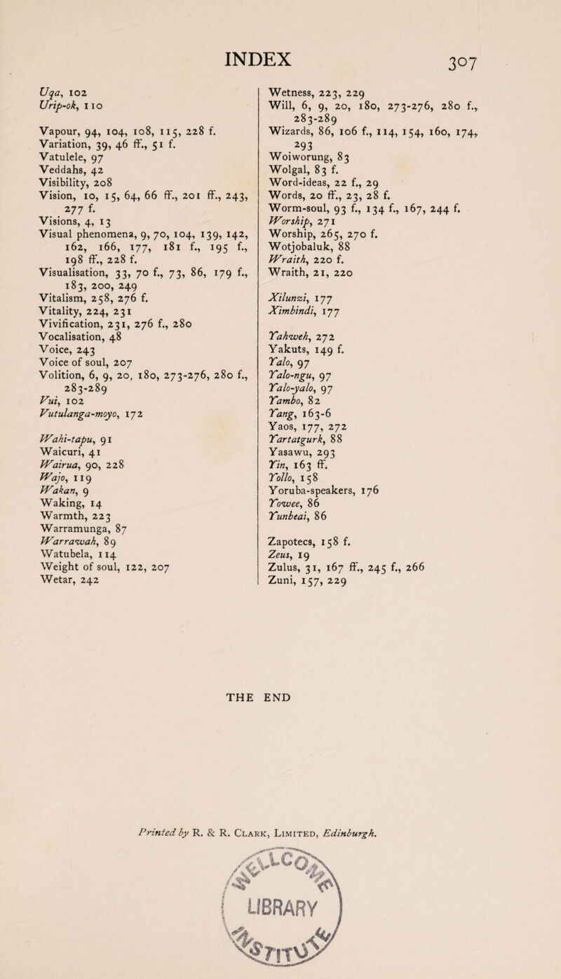 3°7 Uqa, 102 Urip-ok, 11 o Vapour, 94, 104, 108, 115, 228 f. Variation, 39, 46 ff., 51 f. Vatulele, 97 Veddahs, 42 Visibility, 208 Vision, 10, 15, 64, 66 ff., 201 ff., 243, . . 277 f* Visions, 4, 13 Visual phenomena, 9, 70, 104, 139, 142, 162, 166, 177, 181 f., 195 f., 198 ff., 228 f. Visualisation, 33, 70 f., 73, 86, 179 f., 183, 200, 249 Vitalism, 258, 276 f. Vitality, 224, 231 Vivification, 231, 276 f., 280 Vocalisation, 48 Voice, 243 Voice of soul, 207 Volition, 6, 9, 20, 180, 273-276, 280 f., 283-289 Vui, 102 Vutulanga-moyo, 172 Wahi-tapu, 91 Waicuri, 41 Wairua, 90, 228 Wajo, 119 Wakan, 9 Waking, 14 Warmth, 223 Warramunga, 87 Warraivah, 89 Watubela, 114 Weight of soul, 122, 207 Wetar, 242 Wetness, 223, 229 Will, 6, 9, 20, 180, 273-276, 280 f.,. 283-289 Wizards, 86, 106 f., 114, 154, 160, 174* .293 Woiworung, 83 Wolgal, 83 f. Word-ideas, 22 f., 29 Words, 20 ff., 23, 28 f. Worm-soul, 93 f., 134 f., 167, 244 f. Worship, 271 Worship, 265, 270 f. Wotjobaluk, 88 Wraith, 220 f. Wraith, 21, 220 Xilunzi, 177 Ximbindi, 177 Yah<weh, 272 Yakuts, 149 f. Yalo, 97 Yalo-ngu, 97 Yalo-yalo, 97 Yambo, 82 rh//£, 163-6 Yaos, 177, 272 Yartatgurk, 88 Yasawu, 293 77«, 163 ff. Yollo, 158 Yoruba-speakers, 176 Yoivee, 86 Yunbeai, 86 Zapotecs, 158 f. Zf«j, 19 Zulus, 31, 167 ff., 245 f., 266 Zuni, 157, 229 THE END Printed by R. & R. Clark, Limited, Edinburgh.