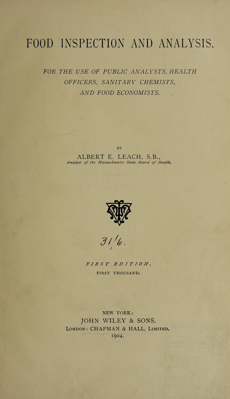 FOOD INSPECTION AND ANALYSIS. FOR THE USE OF PUBLIC ANALYSTS, HEALTH OFFICERS, SANITARY CHEMISTS, AND FOOD ECONOMISTS.. BY ALBERT E. LEACH, S.B., Analyst of the Massachusetts State Board of Health. 't. FIRST EDITION. FIRST THOUSAND. NEW YORK: JOHN WILEY & SONS. London: CHAPMAN & HALL, Limited. 1904.