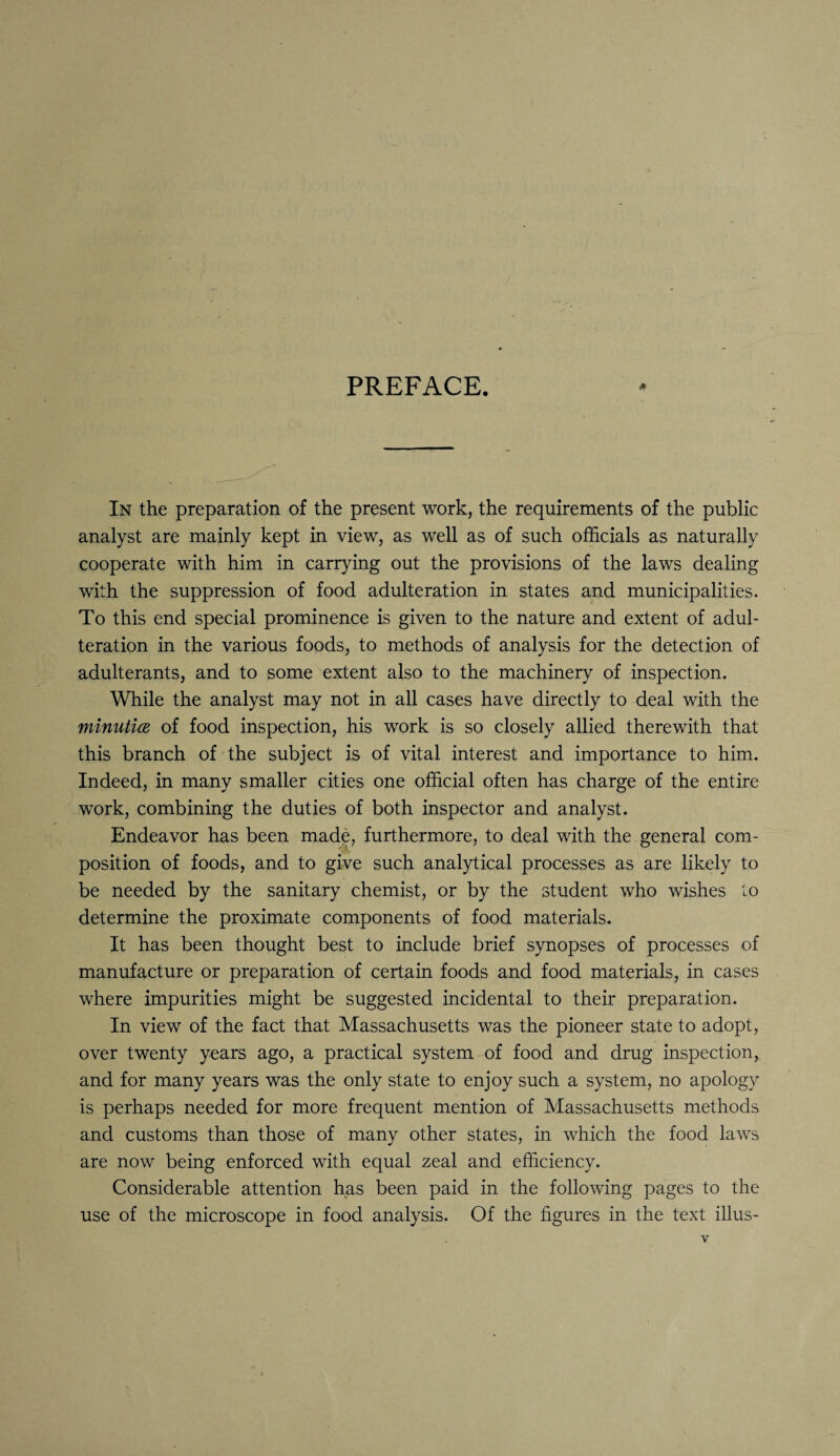 PREFACE. * In the preparation of the present work, the requirements of the public analyst are mainly kept in view, as well as of such officials as naturally cooperate with him in carrying out the provisions of the laws dealing with the suppression of food adulteration in states and municipalities. To this end special prominence is given to the nature and extent of adul¬ teration in the various foods, to methods of analysis for the detection of adulterants, and to some extent also to the machinery of inspection. While the analyst may not in all cases have directly to deal with the minuticE of food inspection, his work is so closely allied therewith that this branch of the subject is of vital interest and importance to him. Indeed, in many smaller cities one official often has charge of the entire work, combining the duties of both inspector and analyst. Endeavor has been made, furthermore, to deal with the general com¬ position of foods, and to give such analytical processes as are likely to be needed by the sanitary chemist, or by the student who wishes to determine the proximate components of food materials. It has been thought best to include brief synopses of processes of manufacture or preparation of certain foods and food materials, in cases where impurities might be suggested incidental to their preparation. In view of the fact that Massachusetts was the pioneer state to adopt, over twenty years ago, a practical system of food and drug inspection, and for many years was the only state to enjoy such a system, no apology is perhaps needed for more frequent mention of Massachusetts methods and customs than those of many other states, in which the food laws are now being enforced with equal zeal and efficiency. Considerable attention has been paid in the following pages to the use of the microscope in food analysis. Of the figures in the text illus-