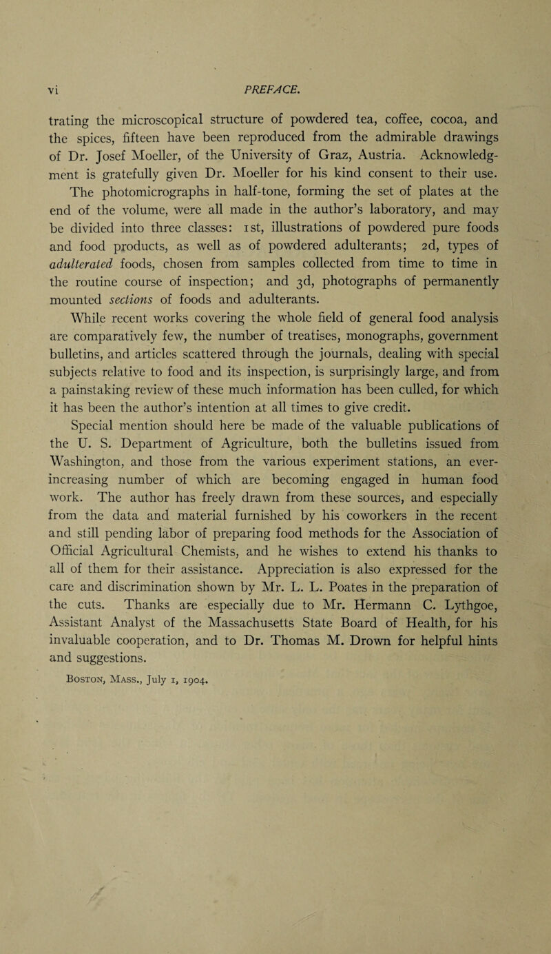 trating the microscopical structure of powdered tea, coffee, cocoa, and the spices, fifteen have been reproduced from the admirable drawings of Dr. Josef Moeller, of the University of Graz, Austria. Acknowledg¬ ment is gratefully given Dr. Moeller for his kind consent to their use. The photomicrographs in half-tone, forming the set of plates at the end of the volume, were all made in the author’s laboratory, and may be divided into three classes: ist, illustrations of powdered pure foods and food products, as well as of powdered adulterants; 2d, types of adulterated foods, chosen from samples collected from time to time in the routine course of inspection; and 3d, photographs of permanently mounted sections of foods and adulterants. While recent works covering the whole field of general food analysis are comparatively few, the number of treatises, monographs, government bulletins, and articles scattered through the journals, dealing with special subjects relative to food and its inspection, is surprisingly large, and from a painstaking review of these much information has been culled, for which it has been the author’s intention at all times to give credit. Special mention should here be made of the valuable publications of the U. S. Department of Agriculture, both the bulletins issued from Washington, and those from the various experiment stations, an ever- increasing number of which are becoming engaged in human food work. The author has freely drawn from these sources, and especially from the data and material furnished by his coworkers in the recent and still pending labor of preparing food methods for the Association of Official Agricultural Chemists, and he wishes to extend his thanks to all of them for their assistance. Appreciation is also expressed for the care and discrimination shown by Mr. L. L. Poates in the preparation of the cuts. Thanks are especially due to Mr. Hermann C. Lythgoe, Assistant Analyst of the Massachusetts State Board of Health, for his invaluable cooperation, and to Dr. Thomas M. Drown for helpful hints and suggestions. Boston, Mass., July 1, 1904.
