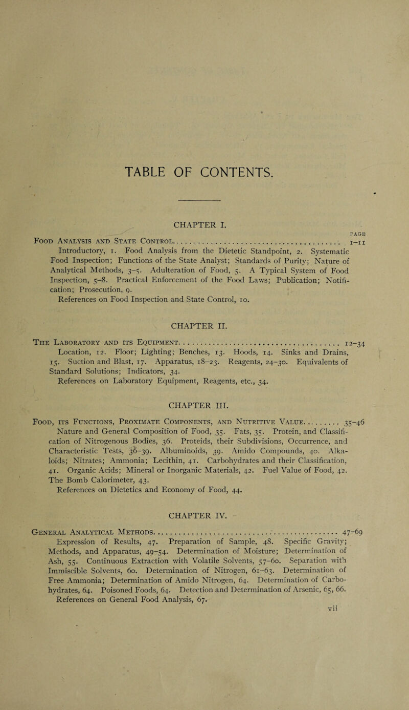 TABLE OF CONTENTS. CHAPTER I. PAGE Food Analysis and State Control. Introductory, i. Food Analysis from the Dietetic Standpoint, 2. Systematic Food Inspection; Functions of the State Analyst; Standards of Purity; Nature of Analytical Methods, 3-5. Adulteration of Food, 5. A Typical System of Food Inspection, 5-8. Practical Enforcement of the Food Laws; Publication; Notifi¬ cation; Prosecution, q. References on Food Inspection and State Control, 10. CHAPTER II. The Laboratory and its Equipment. 12-34 Location, 12. Floor; Lighting; Benches, 13. Hoods, 14. Sinks and Drains, 15. Suction and Blast, 17. Apparatus, 18-23. Reagents, 24-30. Equivalents of Standard Solutions; Indicators, 34. References on Laboratory Equipment, Reagents, etc., 34. CHAPTER III. Food, its Functions, Proximate Components, and Nutritive Value. 35-46 Nature and General Composition of Food, 35. Fats, 35. Protein, and Classifi¬ cation of Nitrogenous Bodies, 36. Proteids, their Subdivisions, Occurrence, and Characteristic Tests, 36-39. Albuminoids, 39. Amido Compounds, 40. Alka¬ loids; Nitrates; Ammonia; Lecithin, 41. Carbohydrates and their Classification, 41. Organic Acids; Mineral or Inorganic Materials, 42. Fuel Value of Food, 42. The Bomb Calorimeter, 43. References on Dietetics and Economy of Food, 44. CHAPTER IV. General Analytical Methods. 47-69 Expression of Results, 47. Preparation of Sample, 48. Specific Gravity; Methods, and Apparatus, 49-54. Determination of Moisture; Determination of Ash, 55. Continuous Extraction with Volatile Solvents, 57-60. Separation with Immiscible Solvents, 60. Determination of Nitrogen, 61-63. Determination of Free Ammonia; Determination of Amido Nitrogen, 64. Determination of Carbo¬ hydrates, 64. Poisoned Foods, 64. Detection and Determination of Arsenic, 65, 66. References on General Food Analysis, 67. Vll