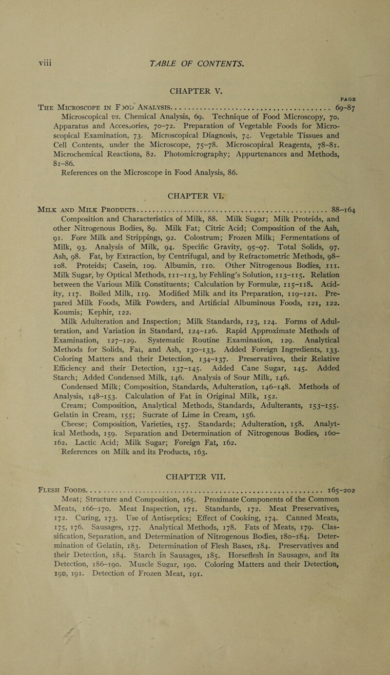 CHAPTER V. PAGE The Microscope in F 30D Analysis... 69-87 Microscopical vs. Chemical Analysis, 69. Technique of Food Microscopy, 70. Apparatus and Accesoories, 70-72. Preparation of Vegetable Foods for Micro¬ scopical Examination, 73. Microscopical Diagnosis, 74. Vegetable Tissues and Cell Contents, under the Microscope, 75-78. Microscopical Reagents, 78-81. Microchemical Reactions, 82. Photomicrography; Appurtenances and Methods, 81-86. References on the Microscope in Food Analysis, 86. CHAPTER VI. Milk and Milk Products. 88-164 Composition and Characteristics of Milk, 88. Milk Sugar; Milk Proteids, and other Nitrogenous Bodies, 89. Milk Fat; Citric Acid; Composition of the Ash, 91. Fore Milk and Strippings, 92. Colostrum; Frozen Milk; Fermentations of Milk, 93. Analysis of Milk, 94. Specific Gravity, 95-97. Total Solids, 97. Ash, 98. Fat, by Extraction, by Centrifugal, and by Refractometric Methods, 98- 108. Proteids; Casein, 109. Albumin, no. Other Nitrogenous Bodies, m. Milk Sugar, by Optical Methods, m-113, by Fehling’s Solution, 113-115. Relation between the Various Milk Constituents; Calculation by Formulae, 115—118. Acid¬ ity, 117. Boiled Milk, 119. Modified Milk and its Preparation, 119-121. Pre¬ pared Milk Foods, Milk Powders, and Artificial Albuminous Foods, 121, 122. Koumis; Kephir, 122. Milk Adulteration and Inspection; Milk Standards, 123, 124. Forms of Adul¬ teration, and Variation in Standard, 124-126. Rapid Approximate Methods of Examination, 127-129. Systematic Routine Examination, 129. Analytical Methods for Solids, Fat, and Ash, 130-133. Added Foreign Ingredients, 133. Coloring Matters and their Detection, 134-137. Preservatives, their Relative Efficiency and their Detection, 137-145. Added Cane Sugar, 145. Added Starch; Added Condensed Milk, 146. Analysis of Sour Milk, 146. Condensed Milk; Composition, Standards, Adulteration, 146-148. Methods of Analysis, 148-153. Calculation of Fat in Original Milk, 152. Cream; Composition, Analytical Methods, Standards, Adulterants, 153-155* Gelatin in Cream, 155; Sucrate of Lime in Cream, 156. Cheese; Composition, Varieties, 157. Standards; Adulteration, 158. Analyt¬ ical Methods, 159. Separation and Determination of Nitrogenous Bodies, 160- 162. Lactic Acid; Milk Sugar; Foreign Fat, 162. References on Milk and its Products, 163. CHAPTER VII. Flesh Foods. 165-202 Meat; Structure and Composition, 165. Proximate Components of the Common Meats, 166-170. Meat Inspection, 171. Standards, 172. Meat Preservatives, 172. Curing, 173. Use of Antiseptics; Effect of Cooking, 174. Canned Meats, 175, 176. Sausages, 177. Analytical Methods, 178. Fats of Meats, 179. Clas¬ sification, Separation, and Determination of Nitrogenous Bodies, 180-184. Deter¬ mination of Gelatin, 183. Determination of Flesh Bases, 184. Preservatives and their Detection, 184. Starch in Sausages, 185. Horseflesh in Sausages, and its Detection, 186-190. Muscle Sugar, 190. Coloring Matters and their Detection, 190, 191. Detection of Frozen Meat, 191.