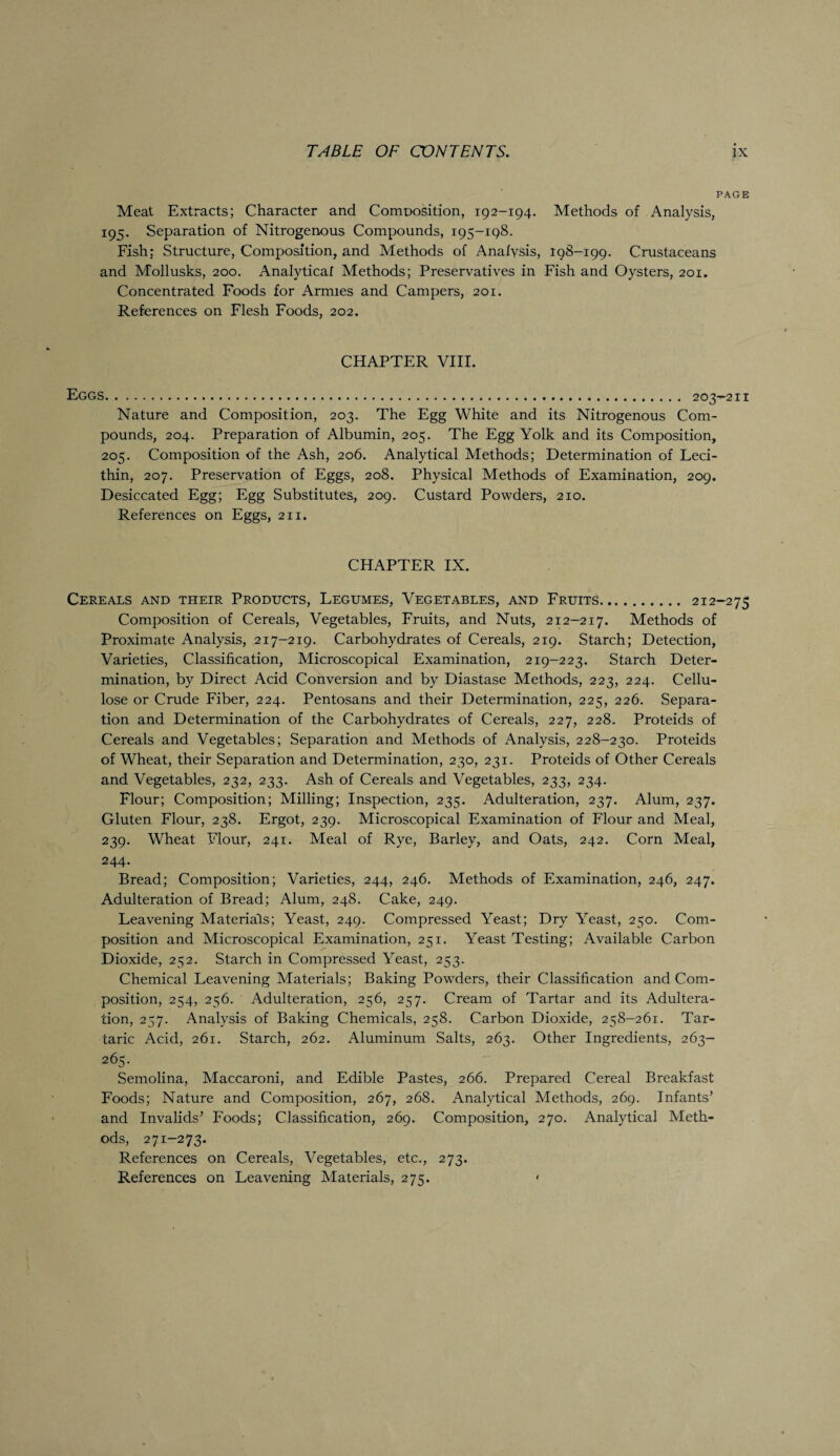 PAGE Meat Extracts; Character and Composition, 192-194. Methods of Analysis, 195. Separation of Nitrogenous Compounds, 195-198. Fish; Structure, Composition, and Methods of Analysis, 198-199. Crustaceans and Mollusks, 200. Analytical Methods; Preservatives in Fish and Oysters, 201. Concentrated Foods for Armies and Campers, 201. References on Flesh Foods, 202. CHAPTER VIII. Eggs. 203-2n Nature and Composition, 203. The Egg White and its Nitrogenous Com¬ pounds, 204. Preparation of Albumin, 205. The Egg Yolk and its Composition, 205. Composition of the Ash, 206. Analytical Methods; Determination of Leci¬ thin, 207. Preservation of Eggs, 208. Physical Methods of Examination, 209. Desiccated Egg; Egg Substitutes, 209. Custard Powders, 210. References on Eggs, 211. CHAPTER IX. Cereals and their Products, Legumes, Vegetables, and Fruits. 212-275 Composition of Cereals, Vegetables, Fruits, and Nuts, 212-217. Methods of Proximate Analysis, 217-219. Carbohydrates of Cereals, 219. Starch; Detection, Varieties, Classification, Microscopical Examination, 219-223. Starch Deter¬ mination, by Direct Acid Conversion and by Diastase Methods, 223, 224. Cellu¬ lose or Crude Fiber, 224. Pentosans and their Determination, 225, 226. Separa¬ tion and Determination of the Carbohydrates of Cereals, 227, 228. Proteids of Cereals and Vegetables; Separation and Methods of Analysis, 228-230. Proteids of Wheat, their Separation and Determination, 230, 231. Proteids of Other Cereals and Vegetables, 232, 233. Ash of Cereals and Vegetables, 233, 234. Flour; Composition; Milling; Inspection, 235. Adulteration, 237. Alum, 237. Gluten Flour, 238. Ergot, 239. Microscopical Examination of Flour and Meal, 239. Wheat Flour, 241. Meal of Rye, Barley, and Oats, 242. Corn Meal, 244- Bread; Composition; Varieties, 244, 246. Methods of Examination, 246, 247. Adulteration of Bread; Alum, 248. Cake, 249. Leavening Materials; Yeast, 249. Compressed Yeast; Dry Yeast, 250. Com¬ position and Microscopical Examination, 251. Yeast Testing; Available Carbon Dioxide, 252. Starch in Compressed Yeast, 253. Chemical Leavening Materials; Baking Powders, their Classification and Com¬ position, 254, 256. Adulteration, 256, 257. Cream of Tartar and its Adultera¬ tion, 257. Analysis of Baking Chemicals, 258. Carbon Dioxide, 258-261. Tar¬ taric Acid, 261. Starch, 262. Aluminum Salts, 263. Other Ingredients, 263- 265. Semolina, Maccaroni, and Edible Pastes, 266. Prepared Cereal Breakfast Foods; Nature and Composition, 267, 268. Analytical Methods, 269. Infants’ and Invalids’ Foods; Classification, 269. Composition, 270. Analytical Meth¬ ods, 271-273. References on Cereals, Vegetables, etc., 273. References on Leavening Materials, 275. •