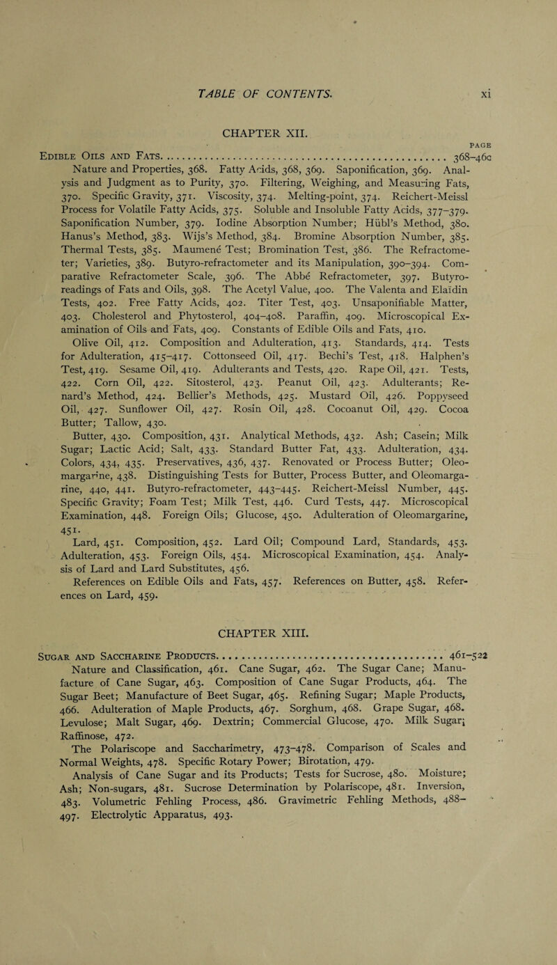 CHAPTER XII. PAGE Edible Oils and Fats. 368-460 Nature and Properties, 368. Fatty Acids, 368, 369. Saponification, 369. Anal¬ ysis and Judgment as to Purity, 370. Filtering, Weighing, and Measuring Fats, 370. Specific Gravity, 371. Viscosity, 374. Melting-point, 374. Reichert-Meissl Process for Volatile Fatty Acids, 375. Soluble and Insoluble Fatty Acids, 377-379. Saponification Number, 379. Iodine Absorption Number; Hiibl’s Method, 380. Hanus’s Method, 383. Wijs’s Method, 384. Bromine Absorption Number, 385. Thermal Tests, 385. Maumene Test; Bromination Test, 386. The Refractome- ter; Varieties, 389. Butyro-refractometer and its Manipulation, 390-394. Com¬ parative Refractometer Scale, 396. The Abbe Refractometer, 397. Butyro- readings of Fats and Oils, 398. The Acetyl Value, 400. The Valenta and Elaidin Tests, 402. Free Fatty Acids, 402. Titer Test, 403. Unsaponifiable Matter, 403. Cholesterol and Phytosterol, 404-408. Paraffin, 409. Microscopical Ex¬ amination of Oils and Fats, 409. Constants of Edible Oils and Fats, 410. Olive Oil, 412. Composition and Adulteration, 413. Standards, 414. Tests for Adulteration, 415-417. Cottonseed Oil, 417. Bechi’s Test, 418. Halphen’s Test, 419. Sesame Oil, 419. Adulterants and Tests, 420. Rape Oil, 421. Tests, 422. Corn Oil, 422. Sitosterol, 423. Peanut Oil, 423. Adulterants; Re- nard’s Method, 424. Bellier’s Methods, 425. Mustard Oil, 426. Poppyseed Oil, 427. Sunflower Oil, 427. Rosin Oil, 428. Cocoanut Oil, 429. Cocoa Butter; Tallow, 430. Butter, 430. Composition, 431. Analytical Methods, 432. Ash; Casein.; Milk Sugar; Lactic Acid; Salt, 433. Standard Butter Fat, 433. Adulteration, 434. Colors, 434, 435. Preservatives, 436, 437. Renovated or Process Butter; Oleo¬ margarine, 438. Distinguishing Tests for Butter, Process Butter, and Oleomarga¬ rine, 440, 441. Butyro-refractometer, 443-445. Reichert-Meissl Number, 445. Specific Gravity; Foam Test; Milk Test, 446. Curd Tests, 447. Microscopical Examination, 448. Foreign Oils; Glucose, 450. Adulteration of Oleomargarine, 451- Lard, 451. Composition, 452. Lard Oil; Compound Lard, Standards, 453. Adulteration, 453. Foreign Oils, 454. Microscopical Examination, 454. Analy¬ sis of Lard and Lard Substitutes, 456. References on Edible Oils and Fats, 457. References on Butter, 458. Refer¬ ences on Lard, 459. CHAPTER XIII. Sugar and Saccharine Products.461-522 Nature and Classification, 461. Cane Sugar, 462. The Sugar Cane; Manu¬ facture of Cane Sugar, 463. Composition of Cane Sugar Products, 464. The Sugar Beet; Manufacture of Beet Sugar, 465. Refining Sugar; Maple Products, 466. Adulteration of Maple Products, 467. Sorghum, 468. Grape Sugar, 468. Levulose; Malt Sugar, 469. Dextrin; Commercial Glucose, 470. Milk Sugary Raffinose, 472. The Polariscope and Saccharimetrv, 473-478. Comparison of Scales and Normal Weights, 478. Specific Rotary Power; Birotation, 479. Analysis of Cane Sugar and its Products; Tests for Sucrose, 480. Moisture; Ash; Non-sugars, 481. Sucrose Determination by Polariscope, 481. Inversion, 483. Volumetric Fehling Process, 486. Gravimetric Fehling Methods, 488— 497. Electrolytic Apparatus, 493.