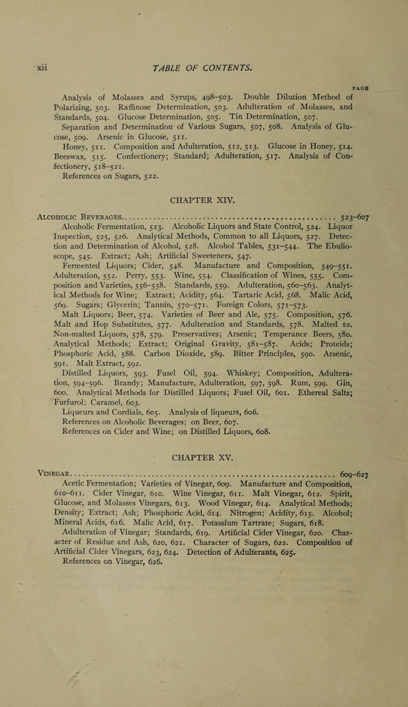 PAGE Analysis of Molasses and Syrups, 498-503. Double Dilution Method of Polarizing, 503. Rafiinose Determination, 503. Adulteration of Molasses, and Standards, 504. Glucose Determination, 505. Tin Determination, 507. Separation and Determination of Various Sugars, 507, 508. Analysis of Glu¬ cose, 509. Arsenic in Glucose, 511. Honey, 511. Composition and Adulteration, 512, 513. Glucose in Honey, 514. Beeswax, 515. Confectionery; Standard; Adulteration, 517. Analysis of Con¬ fectionery, 518-521. References on Sugars, 522. CHAPTER XIV. Alcoholic Beverages... 523-607 Alcoholic Fermentation, 523. Alcoholic Liquors and State Control, 524. Liquor Inspection, 525, 526. Analytical Methods, Common to all Liquors, 527. Detec¬ tion and Determination of Alcohol, 528. Alcohol Tables, 531-544. The Ebulio- scope, 545. Extract; Ash; Artificial Sweeteners, 547. Fermented Liquors; Cider, 548. Manufacture and Composition, 549-551. Adulteration, 552. Perry, 553. Wine, 554. Classification of Wines, 555. Com¬ position and Varieties, 556-558. Standards, 559. Adulteration, 560-563. Analyt¬ ical Methods for Wine; Extract; Acidity, 564. Tartaric Acid, 568. Malic Acid, 569. Sugars; Glycerin; Tannin, 570-571. Foreign Colors, 571-573. Malt Liquors; Beer, 574. Varieties of Beer and Ale, 575. Composition, 576. Malt and Hop Substitutes, 577. Adulteration and Standards, 578. Malted vs. Non-malted Liquors, 578, 579. Preservatives; Arsenic; Temperance Beers, 580. Analytical Methods; Extract; Original Gravity, 581-587. Acids; Proteids; Phosphoric Acid, 588. Carbon Dioxide, 589. Bitter Principles, 590. Arsenic, 591. Malt Extract, 592. Distilled Liquors, 593. Fusel Oil, 594. Whiskey; Composition, Adultera¬ tion, 594-596. Brandy; Manufacture, Adulteration, 597, 598. Rum, 599. Gin, 600. Analytical Methods for Distilled Liquors; Fusel Oil, 601. Ethereal Salts; Furfurol; Caramel, 603. Liqueurs and Cordials, 605. Analysis of liqueurs, 606. References on Alcoholic Beverages; on Beer, 607. References on Cider and Wine; on Distilled Liquors, 608. CHAPTER XV. Vinegar. 609-627 Acetic Fermentation; Varieties of Vinegar, 609. Manufacture and Composition, 610-611. Cider Vinegar, 610. Wine Vinegar, 611. Malt Vinegar, 612. Spirit, Glucose, and Molasses Vinegars, 613. Wood Vinegar, 614. Analytical Methods; Density; Extract; Ash; Phosphoric Acid, 614. Nitrogen; Acidity, 615. Alcohol; Mineral Acids, 616. Malic Acid, 617. Potassium Tartrate; Sugars, 618. Adulteration of Vinegar; Standards, 619. Artificial Cider Vinegar, 620. Char¬ acter of Residue and Ash, 620, 621. Character of Sugars, 622. Composition of Artificial Cider Vinegars, 623, 624. Detection of Adulterants, 625. References on Vinegar, 626.