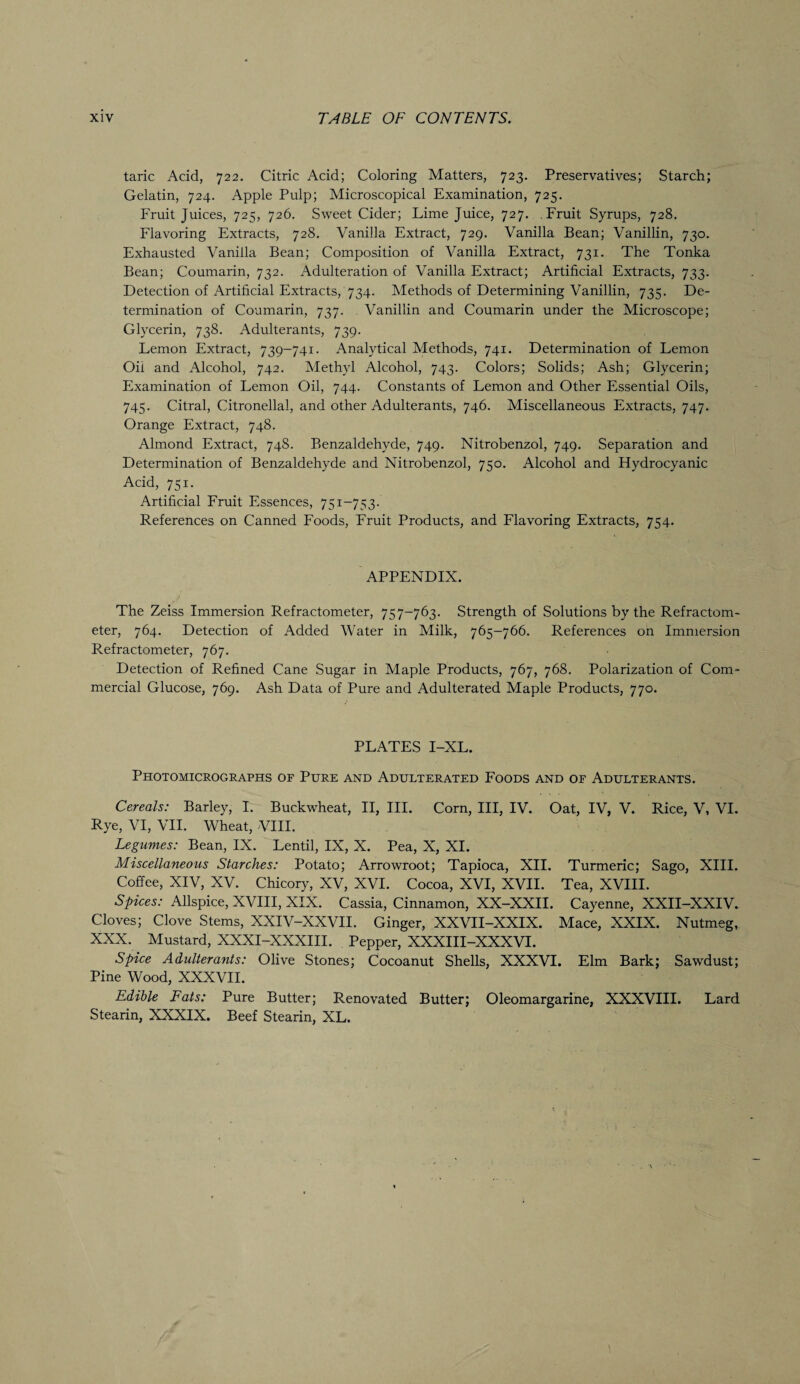 taric Acid, 722. Citric Acid; Coloring Matters, 723. Preservatives; Starch; Gelatin, 724. Apple Pulp; Microscopical Examination, 725. Fruit Juices, 725, 726. Sweet Cider; Lime Juice, 727. Fruit Syrups, 728. Flavoring Extracts, 728. Vanilla Extract, 729. Vanilla Bean; Vanillin, 730. Exhausted Vanilla Bean; Composition of Vanilla Extract, 731. The Tonka Bean; Coumarin, 732. Adulteration of Vanilla Extract; Artificial Extracts, 733. Detection of Artificial Extracts, 734. Methods of Determining Vanillin, 735. De¬ termination of Coumarin, 737. Vanillin and Coumarin under the Microscope; Glycerin, 738. Adulterants, 739. Lemon Extract, 739-741. Analytical Methods, 741. Determination of Lemon Oil and Alcohol, 742. Methyl Alcohol, 743. Colors; Solids; Ash; Glycerin; Examination of Lemon Oil, 744. Constants of Lemon and Other Essential Oils, 745. Citral, Citronellal, and other Adulterants, 746. Miscellaneous Extracts, 747. Orange Extract, 748. Almond Extract, 74S. Benzaldehyde, 749. Nitrobenzol, 749. Separation and Determination of Benzaldehyde and Nitrobenzol, 750. Alcohol and Hydrocyanic Acid, 751. Artificial Fruit Essences, 751-753- References on Canned Foods, Fruit Products, and Flavoring Extracts, 754. APPENDIX. The Zeiss Immersion Refractometer, 757-763. Strength of Solutions by the Refractom- eter, 764. Detection of Added Water in Milk, 765—766. References on Immersion Refractometer, 767. Detection of Refined Cane Sugar in Maple Products, 767, 768. Polarization of Com¬ mercial Glucose, 769. Ash Data of Pure and Adulterated Maple Products, 770. PLATES I-XL. Photomicrographs of Pure and Adulterated Foods and of Adulterants. Cereals: Barley, I. Buckwheat, II, III. Corn, III, IV. Oat, IV, V. Rice, V, VI. Rye, VI, VII. Wheat, VIII. Legumes: Bean, IX. Lentil, IX, X. Pea, X, XI. Miscellaneous Starches: Potato; Arrowroot; Tapioca, XII. Turmeric; Sago, XIII. Coffee, XIV, XV. Chicory, XV, XVI. Cocoa, XVI, XVII. Tea, XVIII. Spices: Allspice, XVIII, XIX. Cassia, Cinnamon, XX-XXII. Cayenne, XXII-XXIV. Cloves; Clove Stems, XXIV-XXVII. Ginger, XXVII-XXIX. Mace, XXIX. Nutmeg, XXX. Mustard, XXXI-XXXIII. Pepper, XXXIII-XXXVI. Spice Adulterants: Olive Stones; Cocoanut Shells, XXXVI. Elm Bark; Sawdust; Pine Wood, XXXVII. Edible Fats: Pure Butter; Renovated Butter; Oleomargarine, XXXVIII. Lard Stearin, XXXIX. Beef Stearin, XL.