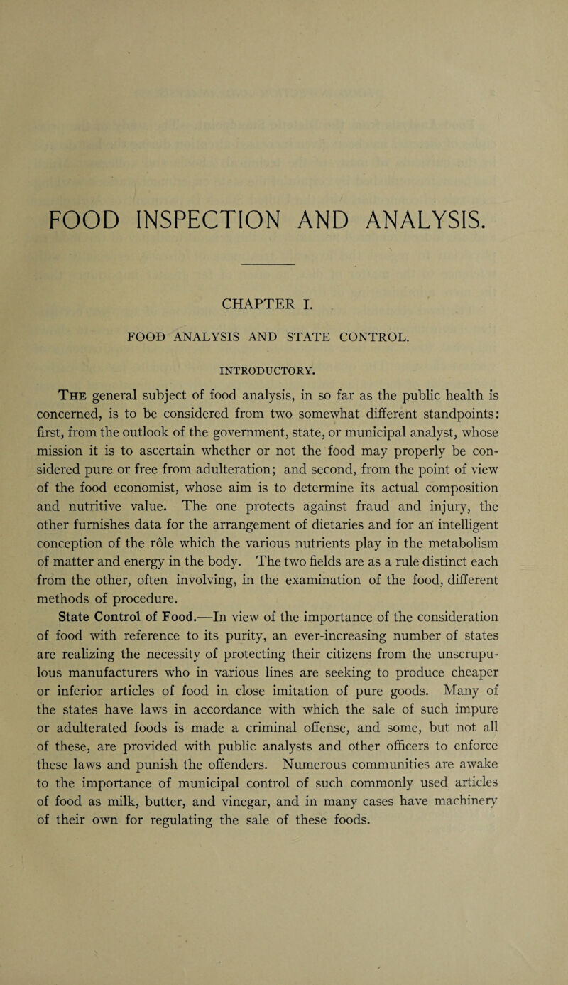 FOOD INSPECTION AND ANALYSIS. CHAPTER I. FOOD ANALYSIS AND STATE CONTROL. INTRODUCTORY. The general subject of food analysis, in so far as the public health is concerned, is to be considered from two somewhat different standpoints: first, from the outlook of the government, state, or municipal analyst, whose mission it is to ascertain whether or not the food may properly be con¬ sidered pure or free from adulteration; and second, from the point of view of the food economist, whose aim is to determine its actual composition and nutritive value. The one protects against fraud and injury, the other furnishes data for the arrangement of dietaries and for an intelligent conception of the role which the various nutrients play in the metabolism of matter and energy in the body. The two fields are as a rule distinct each from the other, often involving, in the examination of the food, different methods of procedure. State Control of Food.—In view of the importance of the consideration of food with reference to its purity, an ever-increasing number of states are realizing the necessity of protecting their citizens from the unscrupu¬ lous manufacturers who in various lines are seeking to produce cheaper or inferior articles of food in close imitation of pure goods. Many of the states have laws in accordance with which the sale of such impure or adulterated foods is made a criminal offense, and some, but not all of these, are provided with public analysts and other officers to enforce these laws and punish the offenders. Numerous communities are awake to the importance of municipal control of such commonly used articles of food as milk, butter, and vinegar, and in many cases have machinery of their own for regulating the sale of these foods.