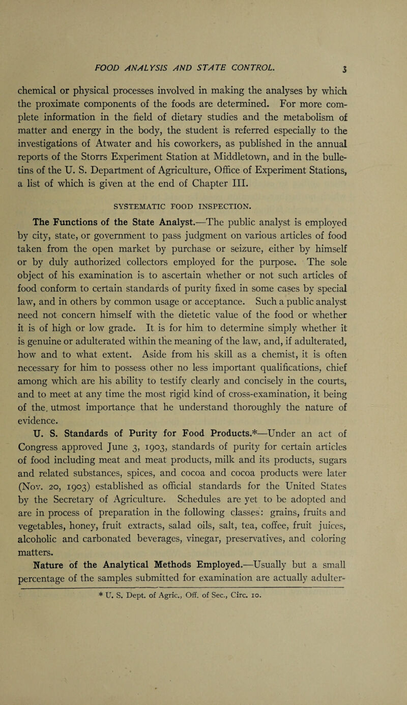 chemical or physical processes involved in making the analyses by which the proximate components of the foods are determined. For more com¬ plete information in the field of dietary studies and the metabolism of matter and energy in the body, the student is referred especially to the investigations of Atwater and his coworkers, as published in the annual reports of the Storrs Experiment Station at Middletown, and in the bulle¬ tins of the U. S. Department of Agriculture, Office of Experiment Stations, a list of which is given at the end of Chapter III. SYSTEMATIC FOOD INSPECTION. The Functions of the State Analyst.—The public analyst is employed by city, state, or government to pass judgment on various articles of food taken from the open market by purchase or seizure, either by himself or by duly authorized collectors employed for the purpose. The sole object of his examination is to ascertain whether or not such articles of food conform to certain standards of purity fixed in some cases by special law, and in others by common usage or acceptance. Such a public analyst need not concern himself with the dietetic value of the food or whether it is of high or low grade. It is for him to determine simply whether it is genuine or adulterated within the meaning of the law, and, if adulterated, how and to what extent. Aside from his skill as a chemist, it is often necessary for him to possess other no less important qualifications, chief among which are his ability to testify clearly and concisely in the courts, and to meet at any time the most rigid kind of cross-examination, it being of the, utmost importance that he understand thoroughly the nature of evidence. U. S. Standards of Purity for Food Products.*—Under an act of Congress approved June 3, 1903, standards of purity for certain articles of food including meat and meat products, milk and its products, sugars and related substances, spices, and cocoa and cocoa products were later (Nov. 20, 1903) established as official standards for the United States by the Secretary of Agriculture. Schedules are yet to be adopted and are in process of preparation in the following classes: grains, fruits and vegetables, honey, fruit extracts, salad oils, salt, tea, coffee, fruit juices, alcoholic and carbonated beverages, vinegar, preservatives, and coloring matters. Nature of the Analytical Methods Employed.—Usually but a small percentage of the samples submitted for examination are actually adulter- * U. S. Dept, of Agric., Off. of Sec., Circ. 10.