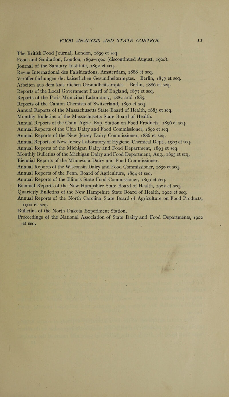 N FOOD ANALYSIS AND STATE CONTROL. n The British Food Journal, London, 1899 et seq. Food and Sanitation, London, 1892-1900 (discontinued August, 1900). Journal of the Sanitary Institute, 1892 et seq. Revue International des Falsifications, Amsterdam, 1888 et seq. Veroffentlichungen de: kaiserlichen Gesundheitsamptes. Berlin, 1877 et seq. Arbeiten aus dem kais rlichen Gesundheitsamptes. Berlin, 1886 et seq. Reports of the Local Government Board of England, 1877 et seq. Reports of the Paris Municipal Laboratory, 1882 and 1885. Reports of the Canton Chemists of Switzerland, 1890 et seq. Annual Reports of the Massachusetts State Board of Health, 1883 et seq. Monthly Bulletins of the Massachusetts State Board of Health. Annual Reports of the Conn. Agric. Exp. Station on Food Products, 1896 et seq. Annual Reports of the Ohio Dairy and Food Commissioner, 1890 et seq. Annual Reports of the New Jersey Dairy Commissioner, 1886 et seq. Annual Reports of New Jersey Laboratory of Hygiene, Chemical Dept., 1903 et seq. Annual Reports of the Michigan Dairy and Food Department, 1893 et seq. Monthly Bulletins of the Michigan Dairy and Food Department, Aug., 1895 et seq. Biennial Reports of the Minnesota Dairy and Food Commissioner. Annual Reports of the Wisconsin Dairy and Food Commissioner, 1890 et seq. Annual Reports of the Penn. Board of Agriculture, 1894 et seq. Annual Reports of the Illinois State Food Commissioner, 1899 et seq. Biennial Reports of the New Hampshire State Board of Health, 1902 et seq. Quarterly Bulletins of the New Hampshire State Board of Health, 1902 et seq. Annual Reports of the North Carolina State Board of Agriculture on Food Products, 1900 et seq. Bulletins of the North Dakota Experiment Station. Proceedings of the National Association of State Dairy and Food Departments, 1902 et seq.