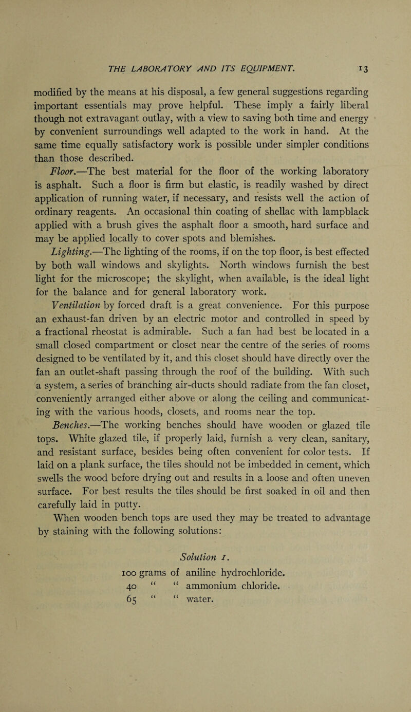 modified by the means at his disposal, a few general suggestions regarding important essentials may prove helpful. These imply a fairly liberal though not extravagant outlay, with a view to saving both time and energy by convenient surroundings well adapted to the work in hand. At the same time equally satisfactory work is possible under simpler conditions than those described. Floor.—The best material for the floor of the working laboratory is asphalt. Such a floor is firm but elastic, is readily washed by direct application of running water, if necessary, and resists well the action of ordinary reagents. An occasional thin coating of shellac with lampblack applied with a brush gives the asphalt floor a smooth, hard surface and may be applied locally to cover spots and blemishes. Lighting.—The lighting of the rooms, if on the top floor, is best effected by both wall windows and skylights. North windows furnish the best light for the microscope; the skylight, when available, is the ideal light for the balance and for general laboratory work. Ventilation by forced draft is a great convenience. For this purpose an exhaust-fan driven by an electric motor and controlled in speed by a fractional rheostat is admirable. Such a fan had best be located in a small closed compartment or closet near the centre of the series of rooms designed to be ventilated by it, and this closet should have directly over the fan an outlet-shaft passing through the roof of the building. With such a system, a series of branching air-ducts should radiate from the fan closet, conveniently arranged either above or along the ceiling and communicat¬ ing with the various hoods, closets, and rooms near the top. Benches.—The working benches should have wooden or glazed tile tops. White glazed tile, if properly laid, furnish a very clean, sanitary, and resistant surface, besides being often convenient for color tests. If laid on a plank surface, the tiles should not be imbedded in cement, which swells the wood before drying out and results in a loose and often uneven surface. For best results the tiles should be first soaked in oil and then carefully laid in putty. When wooden bench tops are used they may be treated to advantage by staining with the following solutions: Solution 1. 100 grams of aniline hydrochloride. 40 “ “ ammonium chloride. 65 “ “ water.
