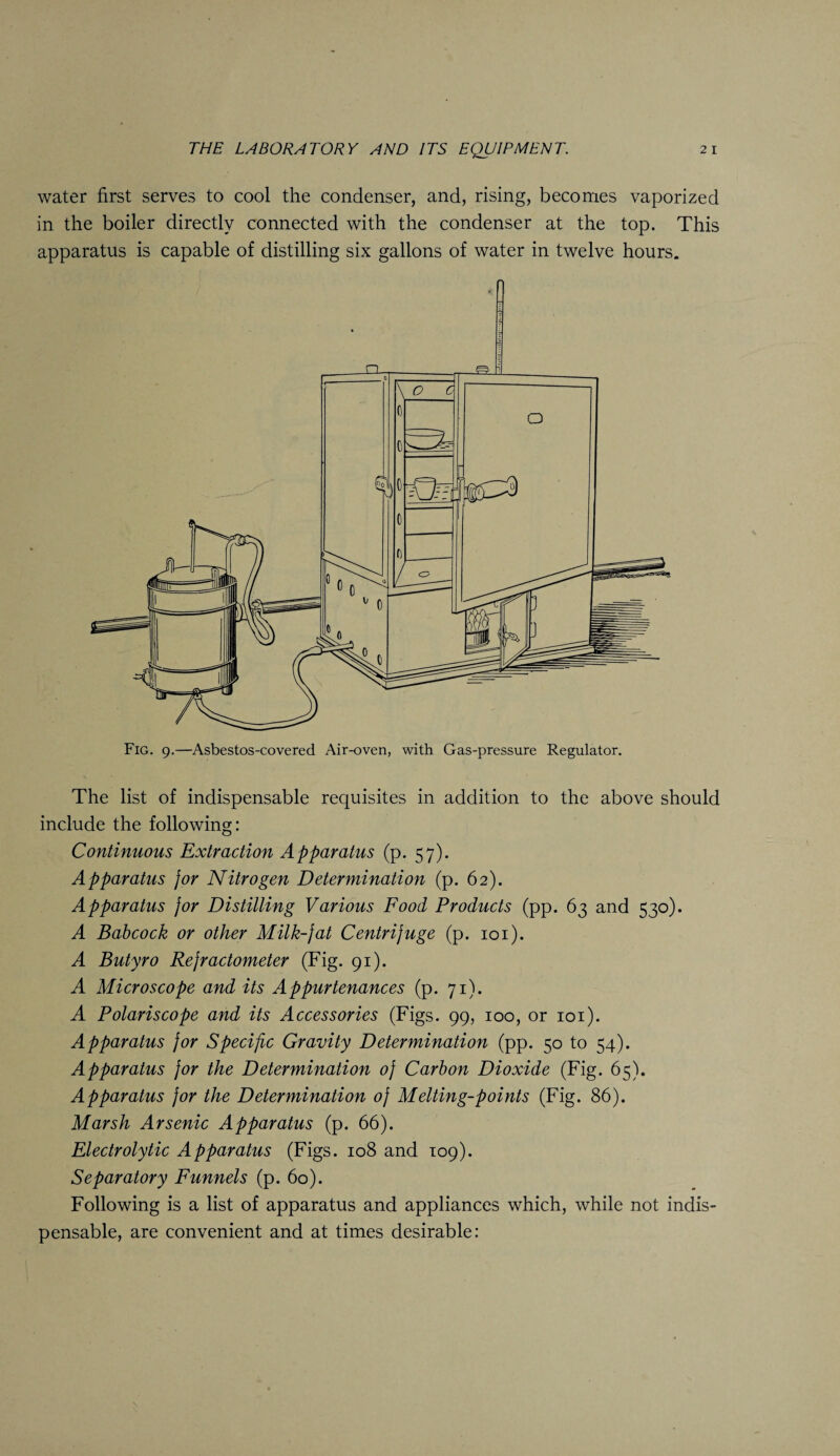 water first serves to cool the condenser, and, rising, becomes vaporized in the boiler directly connected with the condenser at the top. This apparatus is capable of distilling six gallons of water in twelve hours. Fig. 9.—Asbestos-covered Air-oven, with Gas-pressure Regulator. The list of indispensable requisites in addition to the above should include the following: Continuous Extraction Apparatus (p. 57). Apparatus jor Nitrogen Determination (p. 62). Apparatus jor Distilling Various Food Products (pp. 63 and 530). A Babcock or other Milk-jat Centrifuge (p. 101). A Butyro Rejractometer (Fig. 91). A Microscope and its Appurtenances (p. 71). A Polariscope and its Accessories (Figs. 99, 100, or 101). Apparatus jor Specific Gravity Determination (pp. 50 to 54). Apparatus jor the Determination oj Carbon Dioxide (Fig. 65). Apparatus jor the Determination oj Melting-points (Fig. 86). Marsh Arsenic Apparatus (p. 66). Electrolytic Apparatus (Figs. 108 and 109). Separatory Funnels (p. 60). Following is a list of apparatus and appliances which, while not indis¬ pensable, are convenient and at times desirable: