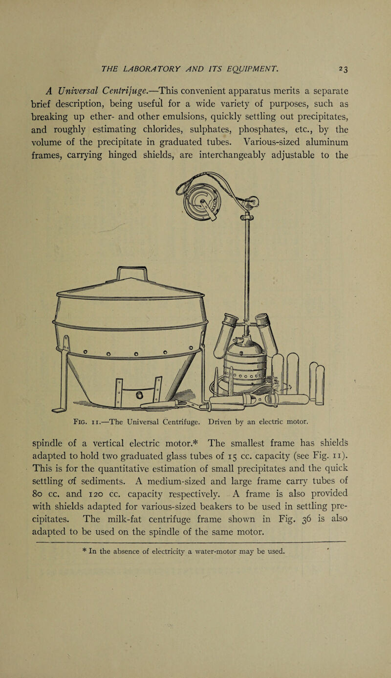 A Universal Centrifuge.—This convenient apparatus merits a separate brief description, being useful for a wide variety of purposes, such as breaking up ether- and other emulsions, quickly settling out precipitates, and roughly estimating chlorides, sulphates, phosphates, etc., by the volume of the precipitate in graduated tubes. Various-sized aluminum frames, carrying hinged shields, are interchangeably adjustable to the Fig. ii.—The Universal Centrifuge. Driven by an electric motor. spindle of a vertical electric motor.* The smallest frame has shields adapted to hold two graduated glass tubes of 15 cc. capacity (see Fig. 11). This is for the quantitative estimation of small precipitates and the quick settling of sediments. A medium-sized and large frame carry tubes of 80 cc. and 120 cc. capacity respectively. A frame is also provided with shields adapted for various-sized beakers to be used in settling pre¬ cipitates. The milk-fat centrifuge frame shown in Fig. 36 is also adapted to be used on the spindle of the same motor. * In the absence of electricity a water-motor may be used.
