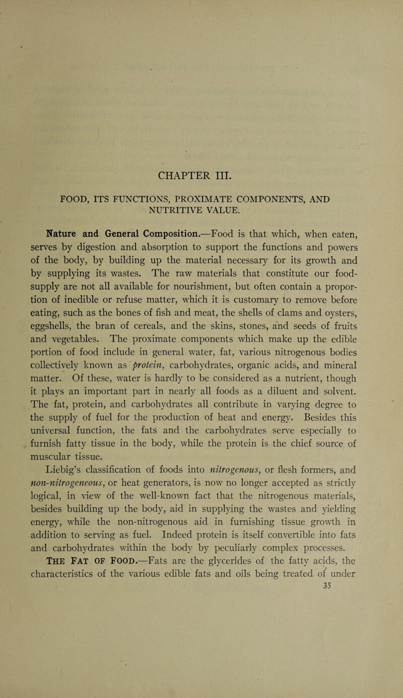 CHAPTER III. FOOD, ITS FUNCTIONS, PROXIMATE COMPONENTS, AND NUTRITIVE VALUE. Nature and General Composition.—Food is that which, when eaten, serves by digestion and absorption to support the functions and powers of the body, by building up the material necessary for its growth and by supplying its wastes. The raw materials that constitute our food- supply are not all available for nourishment, but often contain a propor¬ tion of inedible or refuse matter, which it is customary to remove before eating, such as the bones of fish and meat, the shells of clams and oysters, eggshells, the bran of cereals, and the skins, stones, and seeds of fruits and vegetables. The proximate components which make up the edible portion of food include in general water, fat, various nitrogenous bodies collectively known as protein, carbohydrates, organic acids, and mineral matter. Of these, water is hardly to be considered as a nutrient, though it plays an important part in nearly all foods as a diluent and solvent. The fat, protein, and carbohydrates all contribute in varying degree to the supply of fuel for the production of heat and energy. Besides this universal function, the fats and the carbohydrates serve especially to furnish fatty tissue in the body, while the protein is the chief source of muscular tissue. Liebig’s classification of foods into nitrogenous, or flesh formers, and non-nitrogeneous, or heat generators, is now no longer accepted as strictly logical, in view of the well-known fact that the nitrogenous materials, besides building up the body, aid in supplying the wastes and yielding energy, while the non-nitrogenous aid in furnishing tissue growth in addition to serving as fuel. Indeed protein is itself convertible into fats and carbohydrates within the body by peculiarly complex processes. THE Fat OF Food.—Fats are the glycerides of the fatty acids, the characteristics of the various edible fats and oils being treated of under