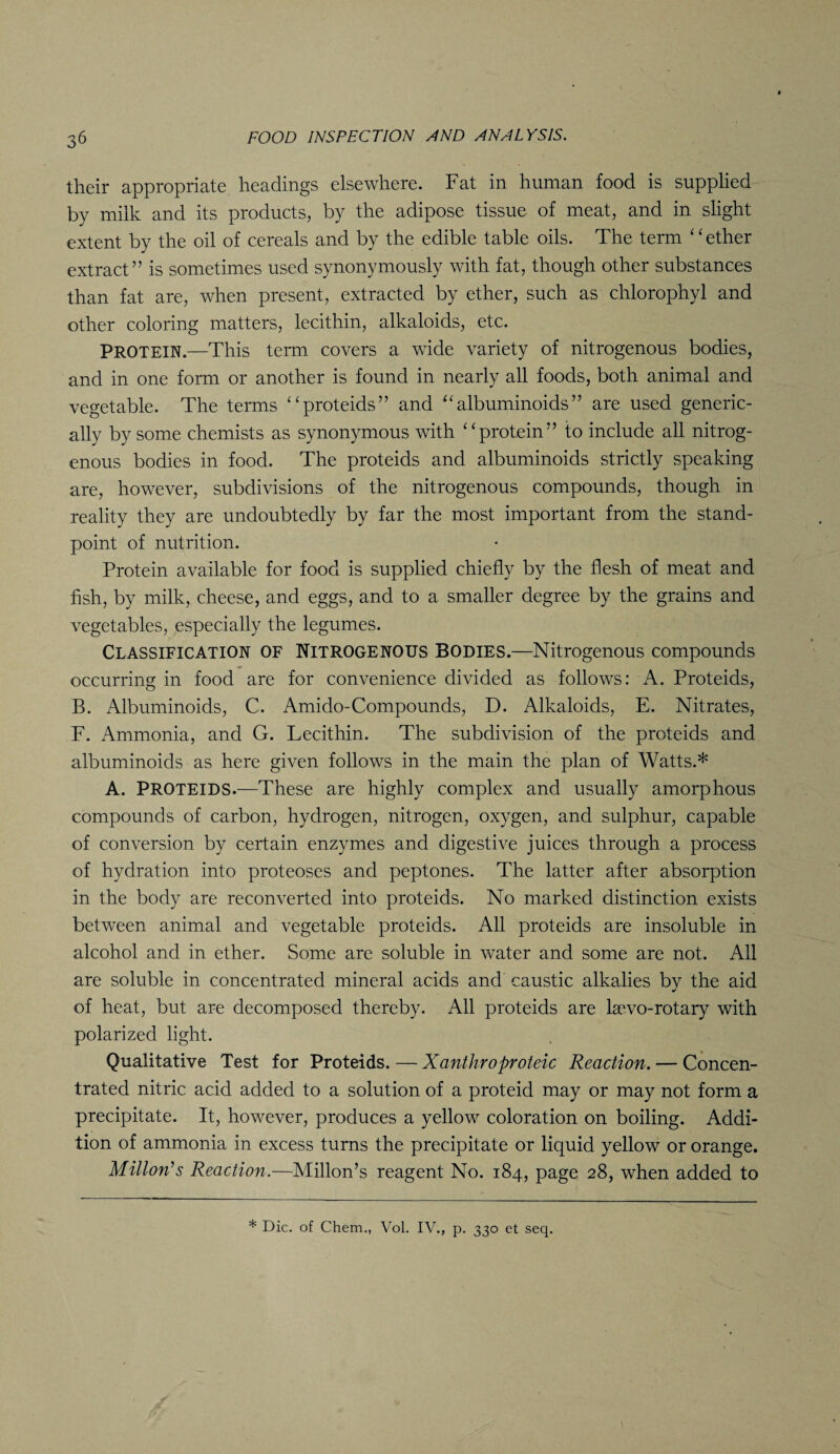 their appropriate headings elsewhere. Fat in human food is supplied by milk and its products, by the adipose tissue of meat, and in slight extent by the oil of cereals and by the edible table oils. The term ‘ ‘ ether extract” is sometimes used synonymously with fat, though other substances than fat are, when present, extracted by ether, such as chlorophyl and other coloring matters, lecithin, alkaloids, etc. PROTEIN.—This term covers a wide variety of nitrogenous bodies, and in one form or another is found in nearly all foods, both animal and vegetable. The terms “proteids” and “ albuminoids ” are used generic- ally by some chemists as synonymous with “protein” to include all nitrog¬ enous bodies in food. The proteids and albuminoids strictly speaking are, however, subdivisions of the nitrogenous compounds, though in reality they are undoubtedly by far the most important from the stand¬ point of nutrition. Protein available for food is supplied chiefly by the flesh of meat and fish, by milk, cheese, and eggs, and to a smaller degree by the grains and vegetables, especially the legumes. Classification of Nitrogenous Bodies.—Nitrogenous compounds occurring in food are for convenience divided as follows: A. Proteids, B. Albuminoids, C. Amido-Compounds, D. Alkaloids, E. Nitrates, F. Ammonia, and G. Lecithin. The subdivision of the proteids and albuminoids as here given follows in the main the plan of Watts.* A. PROTEIDS.—These are highly complex and usually amorphous compounds of carbon, hydrogen, nitrogen, oxygen, and sulphur, capable of conversion by certain enzymes and digestive juices through a process of hydration into proteoses and peptones. The latter after absorption in the body are reconverted into proteids. No marked distinction exists between animal and vegetable proteids. All proteids are insoluble in alcohol and in ether. Some are soluble in water and some are not. All are soluble in concentrated mineral acids and caustic alkalies by the aid of heat, but are decomposed thereby. All proteids are lsevo-rotary with polarized light. Qualitative Test for Proteids. — Xanthroproteic Reaction. — Concen¬ trated nitric acid added to a solution of a proteid may or may not form a precipitate. It, however, produces a yellow coloration on boiling. Addi¬ tion of ammonia in excess turns the precipitate or liquid yellow or orange. Milton's Reaction.—Millon’s reagent No. 184, page 28, when added to * Die. of Chem., Vol. IV., p. 330 et seq.
