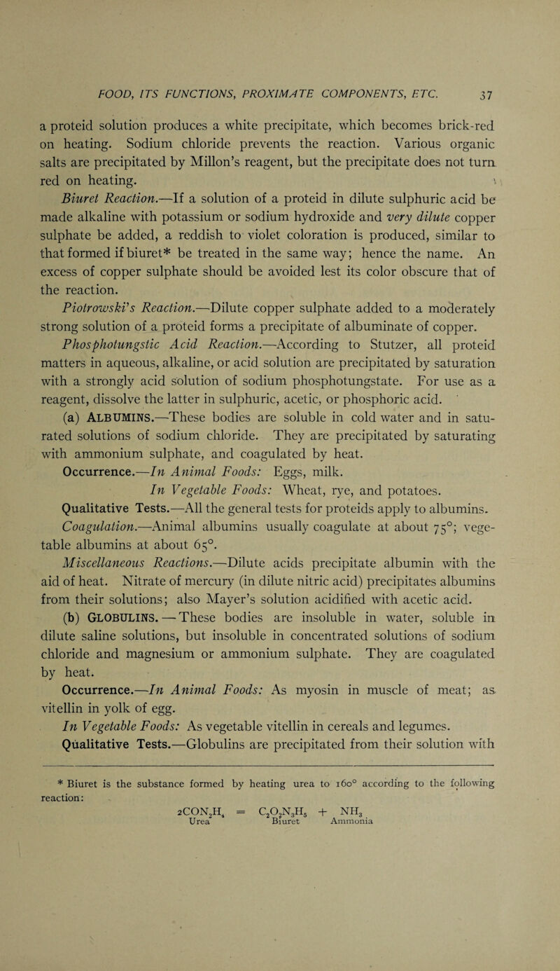 a proteid solution produces a white precipitate, which becomes brick-red on heating. Sodium chloride prevents the reaction. Various organic salts are precipitated by Millon’s reagent, but the precipitate does not turn red on heating. Biuret Reaction.—If a solution of a proteid in dilute sulphuric acid be made alkaline with potassium or sodium hydroxide and very dilute copper sulphate be added, a reddish to violet coloration is produced, similar to that formed if biuret* be treated in the same way; hence the name. An excess of copper sulphate should be avoided lest its color obscure that of the reaction. PiotrowskPs Reaction.—Dilute copper sulphate added to a moderately strong solution of a proteid forms a precipitate of albuminate of copper. Phosphotungstic Acid Reaction.—According to Stutzer, all proteid matters in aqueous, alkaline, or acid solution are precipitated by saturation with a strongly acid solution of sodium phosphotungstate. For use as a reagent, dissolve the latter in sulphuric, acetic, or phosphoric acid. (a) ALBUMINS.—These bodies are soluble in cold water and in satu¬ rated solutions of sodium chloride. They are precipitated by saturating with ammonium sulphate, and coagulated by heat. Occurrence.—In Animal Foods: Eggs, milk. In Vegetable Foods: Wheat, rye, and potatoes. Qualitative Tests.—All the general tests for proteids apply to albumins. Coagulation.—Animal albumins usually coagulate at about 750; vege¬ table albumins at about 65°. Miscellaneous Reactions.—Dilute acids precipitate albumin with the aid of heat. Nitrate of mercury (in dilute nitric acid) precipitates albumins from their solutions; also Mayer’s solution acidified with acetic acid. (b) GLOBULINS. — These bodies are insoluble in water, soluble in dilute saline solutions, but insoluble in concentrated solutions of sodium chloride and magnesium or ammonium sulphate. They are coagulated by heat. Occurrence.—In Animal Foods: As myosin in muscle of meat; as vitellin in yolk of egg. In Vegetable Foods: As vegetable vitellin in cereals and legumes. Qualitative Tests.—Globulins are precipitated from their solution with * Biuret is the substance formed by heating urea to 160° according to the following reaction: 2CON2H, - c2o2n3h5 + nh3 Urea Biuret Ammonia
