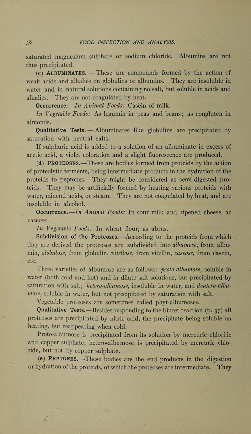 saturated magnesium sulphate or sodium chloride. Albumins are not thus precipitated. (c) Albuminates. — These are compounds formed by the action of weak acids and alkalies on globulins or albumins. They are insoluble in water and in natural solutions containing no salt, but soluble in acids and alkalies. They are not coagulated by heat. Occurrence.—In Animal Foods: Casein of milk. In Vegetable Foods: As legumin in peas and beans; as congluten in almonds. Qualitative Tests. — Albuminates like globulins are precipitated by saturation with neutral salts. If sulphuric acid is added to a solution of an albuminate in excess of acetic acid, a violet coloration and a slight fluorescence are produced. (d) PROTEOSES.—These are bodies formed from proteids by the action of proteolytic ferments, being intermediate products in the hydration of the proteids to peptones. They might be considered as semi-digested pro¬ teids. They may be artificially formed by heating various proteids with water, mineral acids, or steam. They are not coagulated by heat, and are insoluble in alcohol. Occurrence.—In Animal Foods: In sour milk and ripened cheese, as caseose. In Vegetable Foods: In wheat flour, as abrus. Subdivision of the Proteoses.—According to the proteids from which they are derived the proteoses are subdivided into albumose, from albu¬ min, globulose, from globulin, vitellose, from vitellin, caseose, from casein, etc. Three varieties of albumose are as follows: proto-albumose, soluble in water (both cold and hot) and in dilute salt solutions, but precipitated by saturation with salt; hetero-albumose, insoluble in water, and deutero-albu- mose, soluble in water, but not precipitated by saturation with salt. Vegetable proteoses are sometimes called phyt-albumoses. Qualitative Tests.—Besides responding to the biuret reaction (p. 37) all proteoses are precipitated by nitric acid, the precipitate being soluble on heating, but reappearing when cold. Proto-albumose is precipitated from its solution by mercuric chloride and copper sulphate; hetero-albumose is precipitated by mercuric chlo¬ ride, but not by copper sulphate. (e) Peptones.—-These bodies are the end products in the digestion or hydration of the proteids, of which the proteoses are intermediate. They