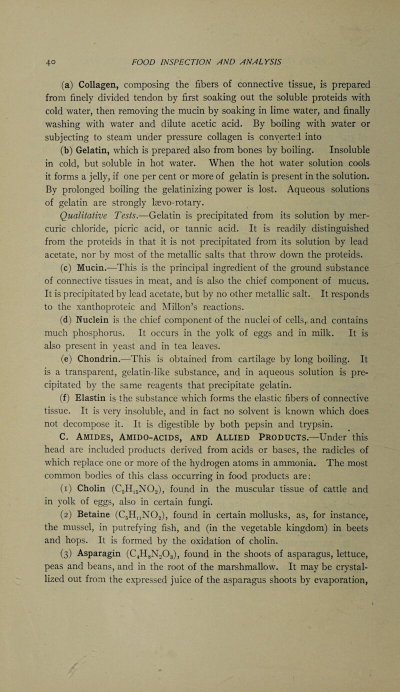 (a) Collagen, composing the fibers of connective tissue, is prepared from finely divided tendon by first soaking out the soluble proteids with cold water, then removing the mucin by soaking in lime water, and finally washing with water and dilute acetic acid. By boiling with water or subjecting to steam under pressure collagen is converted into (b) Gelatin, which is prepared also from bones by boiling. Insoluble in cold, but soluble in hot water. When the hot water solution cools it forms a jelly, if one per cent or more of gelatin is present in the solution. By prolonged boiling the gelatinizing power is lost. Aqueous solutions of gelatin are strongly kevo-rotary. Qualitative Tests.—Gelatin is precipitated from its solution by mer¬ curic chloride, picric acid, or tannic acid. It is readily distinguished from the proteids in that it is not precipitated from its solution by lead acetate, nor by most of the metallic salts that throw down the proteids. (c) Mucin.—This is the principal ingredient of the ground substance of connective tissues in meat, and is also the chief component of mucus. It is precipitated by lead acetate, but by no other metallic salt. It responds to the xanthoproteic and Millon’s reactions. (d) Nuclein is the chief component of the nuclei of cells,, and contains much phosphorus. It occurs in the yolk of eggs and in milk. It is also present in yeast and in tea leaves. (e) Chondrin.—This is obtained from cartilage by long boiling. It is a transparent, gelatin-like substance, and in aqueous solution is pre¬ cipitated by the same reagents that precipitate gelatin. (f) Elastin is the substance which forms the elastic fibers of connective tissue. It is very insoluble, and in fact no solvent is known which does not decompose it. It is digestible by both pepsin and trypsin. C. Amides, Amido-acids, and Allied Products.—Under this head are included products derived from acids or bases, the radicles of which replace one or more of the hydrogen atoms in ammonia. The most common bodies of this class occurring in food products are: (1) Cholin (C5Hi5N02), found in the muscular tissue of cattle and in yolk of eggs, also in certain fungi. (2) Betaine (C5HnN02), found in certain mollusks, as, for instance, the mussel, in putrefying fish, and (in the vegetable kingdom) in beets and hops. It is formed by the oxidation of cholin. (3) Asparagin (C4H8N203), found in the shoots of asparagus, lettuce, peas and beans, and in the root of the marshmallow. It may be crystal¬ lized out from the expressed juice of the asparagus shoots by evaporation,