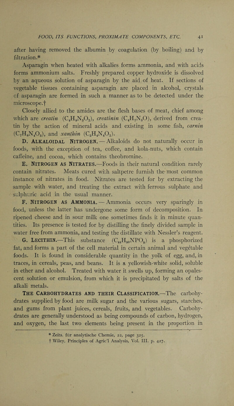 after having removed the albumin by coagulation (by boiling) and by filtration.* Asparagin when heated with alkalies forms ammonia, and with acids forms ammonium salts. Freshly prepared copper hydroxide is dissolved by an aqueous solution of asparagin by the aid of heat. If sections of vegetable tissues containing asparagin are placed in alcohol, crystals cf asparagin are formed in such a manner as to be detected under the microscope.| Closely allied to the amides are the flesh bases of meat, chief among which are creatin (C4H9N302), creatinin (C4H7N30), derived from crea- tin by the action of mineral acids and existing in some fish, carnin (C7H8N403), and xanthin (C5H4N402). D. ALKALOIDAL Nitrogen. — Alkaloids do not naturally occur in foods, with the exception of tea, coffee, and kola-nuts, which contain caffeine, and cocoa, which contains theobromine. E. NITROGEN as Nitrates.—Foods in their natural condition rarely contain nitrates. Meats cured with saltpetre furnish the most common instance of nitrates in food. Nitrates are tested for by extracting the sample with water, and treating the extract with ferrous sulphate and sulphuric acid in the usual manner. F. NITROGEN as Ammonia. — Ammonia occurs very sparingly in food, unless the latter has undergone some form of decomposition. In ripened cheese and in sour milk one sometimes finds it in minute quan¬ tities. Its presence is tested for by distilling the finely divided sample in water free from ammonia, and testing the distillate with Nessler’s reagent. G. LECITHIN.—This substance (C44H90NPO9) is a phosphorized fat, and forms a part of the cell material in certain animal and vegetable foods. It is found in considerable quantity in the yolk of egg, and, in traces, in cereals, peas, and beans. It is a yellowish-white solid, soluble in ether and alcohol. Treated with water it swells up, forming an opales¬ cent solution or emulsion, from which it is precipitated by salts of the alkali metals. The Carbohydrates and their Classification.—The carbohy¬ drates supplied by food are milk sugar and the various sugars, starches, and gums from plant juices, cereals, fruits, and vegetables. Carbohy¬ drates are generally understood as being compounds of carbon, hydrogen, and oxygen, the last two elements being present in the proportion in * Zeits. fur analytische Chemie, 22, page 325. f Wiley, Principles of Agric’l Analysis, Vol. III. p. 427.