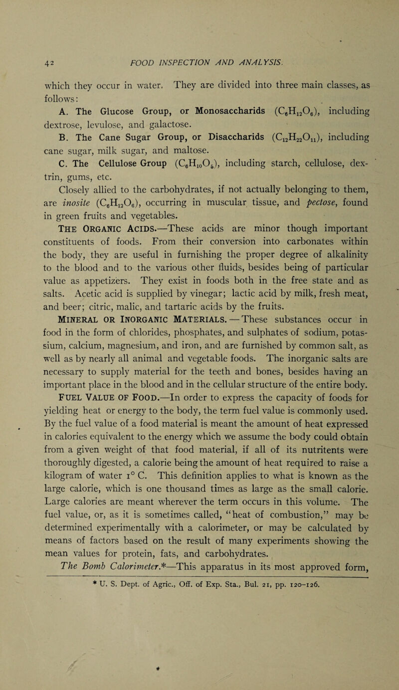 which they occur in water, They are divided into three main classes, as follows: A. The Glucose Group, or Monosaccharids (C6H1206), including dextrose, levulose, and galactose. B. The Cane Sugar Group, or Disaccharids (C12H22On), including cane sugar, milk sugar, and maltose. C. The Cellulose Group (C6H10O5), including starch, cellulose, dex¬ trin, gums, etc. Closely allied to the carbohydrates, if not actually belonging to them, are inosite (C6H1208), occurring in muscular tissue, and peclose, found in green fruits and vegetables. The ORGANIC Acids.—These acids are minor though important constituents of foods. From their conversion into carbonates within the body, they are useful in furnishing the proper degree of alkalinity to the blood and to the various other fluids, besides being of particular value as appetizers. They exist in foods both in the free state and as salts. Acetic acid is supplied by vinegar; lactic acid by milk, fresh meat, and beer; citric, malic, and tartaric acids by the fruits. Mineral or Inorganic Materials. — These substances occur in food in the form of chlorides, phosphates, and sulphates of sodium, potas¬ sium, calcium, magnesium, and iron, and are furnished by common salt, as well as by nearly all animal and vegetable foods. The inorganic salts are necessary to supply material for the teeth and bones, besides having an important place in the blood and in the cellular structure of the entire body. Fuel Value of Food.—In order to express the capacity of foods for yielding heat or energy to the body, the term fuel value is commonly used. By the fuel value of a food material is meant the amount of heat expressed in calories equivalent to the energy which we assume the body could obtain from a given weight of that food material, if all of its nutritents were thoroughly digested, a calorie being the amount of heat required to raise a kilogram of water i° C. This definition applies to what is known as the large calorie, which is one thousand times as large as the small calorie. Large calories are meant wherever the term occurs in this volume. The fuel value, or, as it is sometimes called, “heat of combustion,” may be determined experimentally with a calorimeter, or may be calculated by means of factors based on the result of many experiments showing the mean values for protein, fats, and carbohydrates. The Bomb Calorimeter *—This apparatus in its most approved form, * U. S. Dept, of Agric., Off. of Exp. Sta., Bui. 21, pp. 120-126.