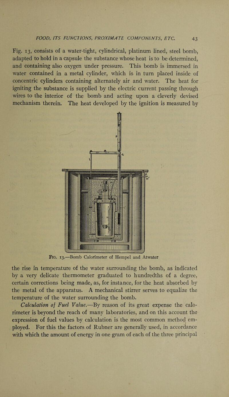 Fig. 13, consists of a water-tight, cylindrical, platinum lined, steel bomb, adapted to hold in a capsule the substance whose heat is to be determined, and containing also oxygen under pressure. This bomb is immersed in water contained in a metal cylinder, which is in turn placed inside of concentric cylinders containing alternately air and water. The heat for igniting the substance is supplied by the electric current passing through wires to the interior of the bomb and acting upon a cleverly devised mechanism therein. The heat developed by the ignition is measured by the rise in temperature of the water surrounding the bomb, as indicated by a very delicate thermometer graduated to hundredths of a degree, certain corrections being made, as, for instance, for the heat absorbed by the metal of the apparatus. A mechanical stirrer serves to equalize the temperature of the water surrounding the bomb. Calculation oj Fuel Value.—By reason of its great expense the calo¬ rimeter is beyond the reach of many laboratories, and on this account the expression of fuel values by calculation is the most common method em¬ ployed. For this the factors of Rubner are generally used, in accordance with which the amount of energy in one gram of each of the three principal