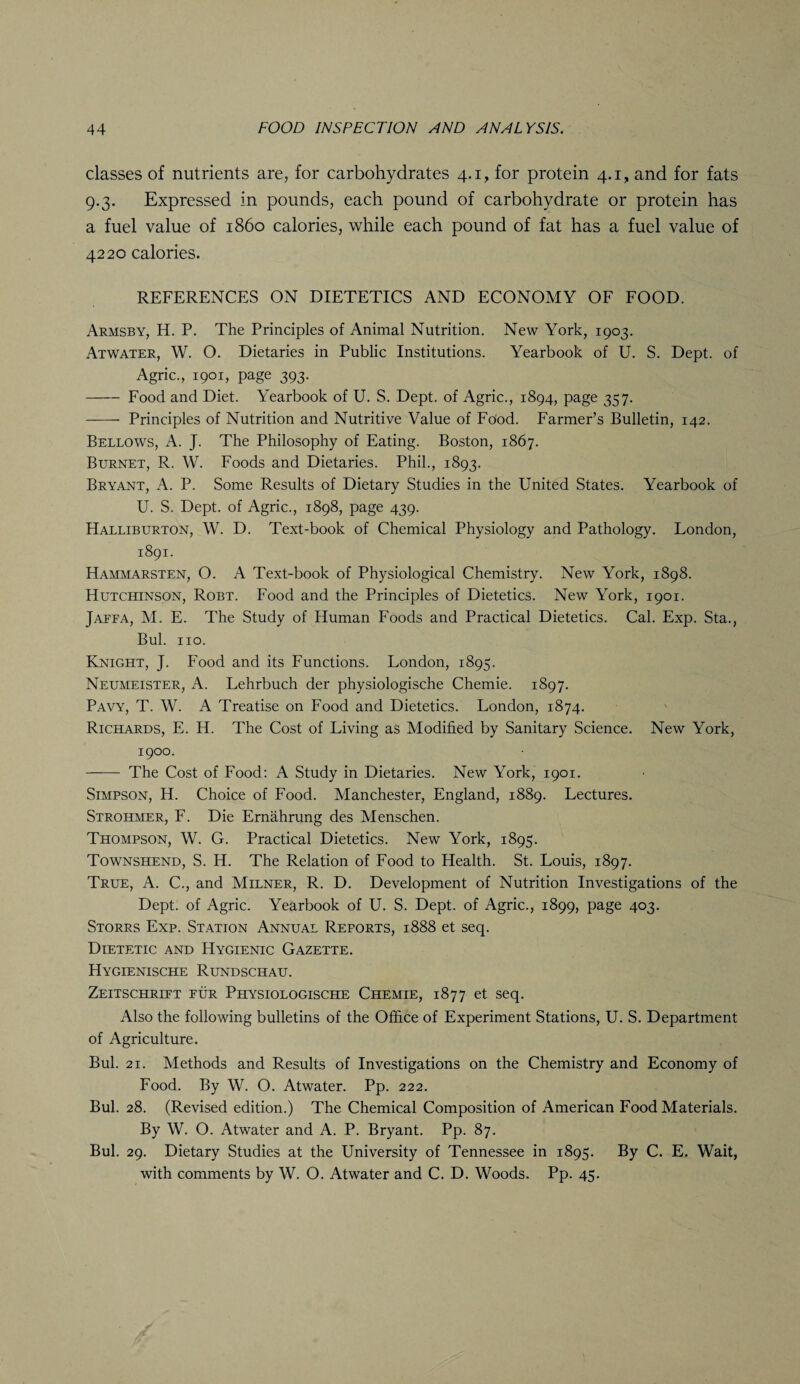 classes of nutrients are, for carbohydrates 4.1, for protein 4.1, and for fats 9.3. Expressed in pounds, each pound of carbohydrate or protein has a fuel value of i860 calories, while each pound of fat has a fuel value of 4220 calories. REFERENCES ON DIETETICS AND ECONOMY OF FOOD. Armsby, H. P. The Principles of Animal Nutrition. New York, 1903. Atwater, W. O. Dietaries in Public Institutions. Yearbook of U. S. Dept, of Agric., 1901, page 393. -Food and Diet. Yearbook of U. S. Dept, of Agric., 1894, page 357. - Principles of Nutrition and Nutritive Value of FPod. Farmer’s Bulletin, 142. Bellows, A. J. The Philosophy of Eating. Boston, 1867. Burnet, R. W. Foods and Dietaries. Phil., 1893. Bryant, A. P. Some Results of Dietary Studies in the United States. Yearbook of U. S. Dept, of Agric., 1898, page 439. Halliburton, W. D. Text-book of Chemical Physiology and Pathology. London, 1891. Hammarsten, O. A Text-book of Physiological Chemistry. New York, 1898. Hutchinson, Robt. Food and the Principles of Dietetics. New York, 1901. Jaeea, M. E. The Study of Human Foods and Practical Dietetics. Cal. Exp. Sta., Bui. no. Knight, J. Food and its Functions. London, 1895. Neumeister, A. Lehrbuch der physiologische Chemie. 1897. Pavy, T. W. A Treatise on Food and Dietetics. London, 1874. Richards, E. H. The Cost of Living as Modified by Sanitary Science. New York, 1900. - The Cost of Food: A Study in Dietaries. New York, 1901. Simpson, H. Choice of Food. Manchester, England, 1889. Lectures. Strohmer, F. Die Ernahrung des Menschen. Thompson, W. G. Practical Dietetics. New York, 1895. Townshend, S. H. The Relation of Food to Health. St. Louis, 1897. True, A. C., and Milner, R. D. Development of Nutrition Investigations of the Dept, of Agric. Yearbook of U. S. Dept, of Agric., 1899, page 403. Stores Exp. Station Annual Reports, 1888 et seq. Dietetic and Hygienic Gazette. Hygienische Rundschau. Zeitschriet fur Physiologische Chemie, 1877 et seq. Also the following bulletins of the Office of Experiment Stations, U. S. Department of Agriculture. Bui. 21. Methods and Results of Investigations on the Chemistry and Economy of Food. By W. O. Atwater. Pp. 222. Bui. 28. (Revised edition.) The Chemical Composition of American Food Materials. By W. O. Atwater and A. P. Bryant. Pp. 87. Bui. 29. Dietary Studies at the University of Tennessee in 1895. By C. E. Wait, with comments by W. O. Atwater and C. D. Woods. Pp. 45.