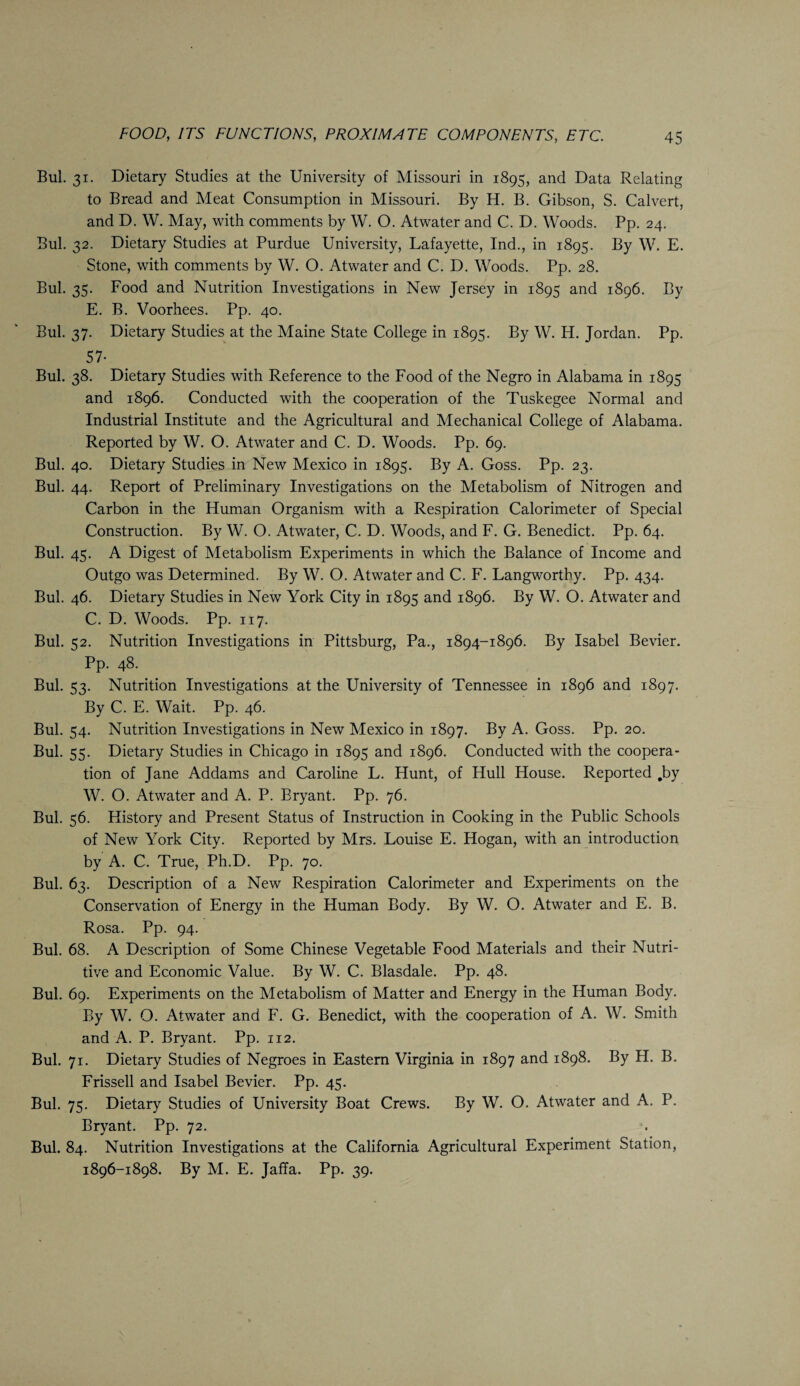 Bui. 31. Dietary Studies at the University of Missouri in 1895, and Data Relating to Bread and Meat Consumption in Missouri. By H. B. Gibson, S. Calvert, and D. W. May, with comments by W. O. Atwater and C. D. Woods. Pp. 24. Bui. 32. Dietary Studies at Purdue University, Lafayette, Ind., in 1895. By W. E. Stone, with comments by W. O. Atwater and C. D. Woods. Pp. 28. Bui. 35. Food and Nutrition Investigations in New Jersey in 1895 and 1896. By E. B. Voorhees. Pp. 40. Bui. 37. Dietary Studies at the Maine State College in 1895. By W. H. Jordan. Pp. 57- Bui. 38. Dietary Studies with Reference to the Food of the Negro in Alabama in 1895 and 1896. Conducted with the cooperation of the Tuskegee Normal and Industrial Institute and the Agricultural and Mechanical College of Alabama. Reported by W. O. Atwater and C. D. Woods. Pp. 69. Bui. 40. Dietary Studies in New Mexico in 1895. By A. Goss. Pp. 23. Bui. 44. Report of Preliminary Investigations on the Metabolism of Nitrogen and Carbon in the Human Organism with a Respiration Calorimeter of Special Construction. By W. O. Atwater, C. D. Woods, and F. G. Benedict. Pp. 64. Bui. 45. A Digest of Metabolism Experiments in which the Balance of Income and Outgo was Determined. By W. O. Atwater and C. F. Langworthy. Pp. 434. Bui. 46. Dietary Studies in New York City in 1895 and 1896. By W. O. Atwater and C. D. Woods. Pp. 117. Bui. 52. Nutrition Investigations in Pittsburg, Pa., 1894-1896. By Isabel Bevier. Pp. 48. Bui. 33. Nutrition Investigations at the University of Tennessee in 1896 and 1897. By C. E. Wait. Pp. 46. Bui. 54. Nutrition Investigations in New Mexico in 1897. By A. Goss. Pp. 20. Bui. 55. Dietary Studies in Chicago in 1895 and 1896. Conducted with the coopera¬ tion of Jane Addams and Caroline L. Hunt, of Hull House. Reported .by W. O. Atwater and A. P. Bryant. Pp. 76. BuL 56. History and Present Status of Instruction in Cooking in the Public Schools of New York City. Reported by Mrs. Louise E. Hogan, with an introduction by A. C. True, Ph.D. Pp. 70. Bui. 63. Description of a New Respiration Calorimeter and Experiments on the Conservation of Energy in the Human Body. By W. O. Atwater and E. B. Rosa. Pp. 94. Bui. 68. A Description of Some Chinese Vegetable Food Materials and their Nutri¬ tive and Economic Value. By W. C. Blasdale. Pp. 48. Bui. 69. Experiments on the Metabolism of Matter and Energy in the Human Body. By W. O. Atwater and F. G. Benedict, with the cooperation of A. W. Smith and A. P. Bryant. Pp. 112. Bui. 71. Dietary Studies of Negroes in Eastern Virginia in 1897 and 1898. By H. B. Frissell and Isabel Bevier. Pp. 45. Bui. 75. Dietary Studies of University Boat Crews. By W. O. Atwater and A. P. Bryant. Pp. 72. Bui. 84. Nutrition Investigations at the California Agricultural Experiment Station, 1896-1898. By M. E. Jaffa. Pp. 39.