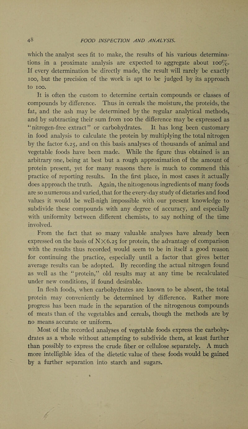 which the analyst sees fit to make, the results of his various determina¬ tions in a proximate analysis are expected to aggregate about 100%. If every determination be directly made, the result will rarely be exactly ioo, but the precision of the work is apt to be judged by its approach to ioo. It is often the custom to determine certain compounds or classes of compounds by difference. Thus in cereals the moisture, the proteids, the fat, and the ash may be determined by the regular analytical methods, and by subtracting their sum from ioo the difference may be expressed as “nitrogen-free extract” or carbohydrates. It has long been customary in food analysis to calculate the protein by multiplying the total nitrogen by the factor 6.25, and on this basis analyses of thousands of animal and vegetable foods have been made. While the figure thus obtained is an arbitrary one, being at best but a rough approximation of the amount of protein present, yet for many reasons there is much to commend this practice of reporting results. In the first place, in most cases it actually does approach the truth. Again, the nitrogenous ingredients of many foods are so numerous and varied, that for the every-day study of dietaries and food values it would be well-nigh impossible with our present knowledge to subdivide these compounds with any degree of accuracy, and especially with uniformity between different chemists, to say nothing of the time involved. From the fact that so many valuable analyses have already been expressed on the basis of NX6.25 for protein, the advantage of comparison with the results thus recorded would seem to be in itself a good reason for continuing the practice, especially until a factor that gives better average results can be adopted. By recording the actual nitrogen found as well as the “protein,” old results may at any time be recalculated under new conditions, if found desirable. In flesh foods, when carbohydrates are known to be absent, the total protein may conveniently be determined by difference. Rather more progress has been made in the separation of the nitrogenous compounds of meats than of the vegetables and cereals, though the methods are by no means accurate or uniform. Most of the recorded analyses of vegetable foods express the carbohy¬ drates as a whole without attempting to subdivide them, at least further than possibly to express the crude fiber or cellulose separately. A much more intelligible idea of the dietetic value of these foods would be gained by a further separation into starch and sugars.