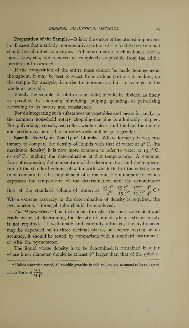 Preparation of the Sample.—It is at the outset of the utmost importance in all cases that a strictly representative portion of the food to be examined should be submitted to analysis. All refuse matter, such as bones, shells, bran, skins, etc., are removed as completely as possible from the edible portion and discarded. If the composition of the entire mass cannot be made homogeneous throughout, it may be best to select from various portions in making up the sample for analysis, in order to represent as fair an average of the whole as possible. Finally the sample, if solid or semi-solid, should be divided as finely as possible, by chopping, shredding, pulping, grinding, or pulverizing according to its nature and consistency. For disintegrating such substances as vegetables and meats for analysis, the common household rotary chopping-machine is admirably adapted. For pulverizing cereals, tea, coffee, whole spices, and the like, the mortar and pestle may be used, or a rotary disk mill or spice-grinder. Specific Gravity or Density of Liquids.—Where formerly it was cus¬ tomary to compare the density of liquids with that of water at 40 C. (its maximum density) it is now more common to refer to water at 15.5° C. or 6o° F., making the determination at that temperature. A common form of expressing the temperature of the determination and the tempera¬ ture of the standard volume of water with which that of the substance is to be compared, is the employment of a fraction, the numerator of which expresses the temperature of the determination and the denominator that of the standard volume of water, as —^ ^ Q? --5? % C.* 4 IS*5 15.5 40 When extreme accuracy in the determination of density is required, the pycnometer or Sprengel tube should be employed. The Hydrometer.—This instrument furnishes the most convenient and ready means of determining the density of liquids where extreme nicety is not required. If well made and carefully adjusted, the hydrometer may be depended on to three decimal places, but before relying on its accuracy, it should be tested by comparison with a standard instrument, or with the pycnometer. The liquid whose density is to be determined is contained in a jar whose inner diameter should be at least f larger than that of the spindle- * Unless otherwise stated, all specific gravities in this volume are assumed to be expressed i5-5° on the basis of !5-S0 v